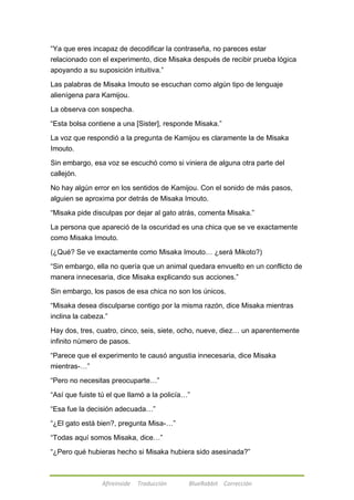 ―Ya que eres incapaz de decodificar la contraseña, no pareces estar 
relacionado con el experimento, dice Misaka después de recibir prueba lógica 
apoyando a su suposición intuitiva.‖ 
Las palabras de Misaka Imouto se escuchan como algún tipo de lenguaje 
alienígena para Kamijou. 
La observa con sospecha. 
―Esta bolsa contiene a una [Sister], responde Misaka.‖ 
La voz que respondió a la pregunta de Kamijou es claramente la de Misaka 
Imouto. 
Sin embargo, esa voz se escuchó como si viniera de alguna otra parte del 
callejón. 
No hay algún error en los sentidos de Kamijou. Con el sonido de más pasos, 
alguien se aproxima por detrás de Misaka Imouto. 
―Misaka pide disculpas por dejar al gato atrás, comenta Misaka.‖ 
La persona que apareció de la oscuridad es una chica que se ve exactamente 
como Misaka Imouto. 
(¿Qué? Se ve exactamente como Misaka Imouto… ¿será Mikoto?) 
―Sin embargo, ella no quería que un animal quedara envuelto en un conflicto de 
manera innecesaria, dice Misaka explicando sus acciones.‖ 
Sin embargo, los pasos de esa chica no son los únicos. 
―Misaka desea disculparse contigo por la misma razón, dice Misaka mientras 
inclina la cabeza.‖ 
Hay dos, tres, cuatro, cinco, seis, siete, ocho, nueve, diez… un aparentemente 
infinito número de pasos. 
―Parece que el experimento te causó angustia innecesaria, dice Misaka 
mientras-…‖ 
―Pero no necesitas preocuparte…‖ 
―Así que fuiste tú el que llamó a la policía…‖ 
―Esa fue la decisión adecuada…‖ 
―¿El gato está bien?, pregunta Misa-…‖ 
―Todas aquí somos Misaka, dice…‖ 
―¿Pero qué hubieras hecho si Misaka hubiera sido asesinada?‖ 
Afireinside Traducción BlueRabbit Corrección 
 
