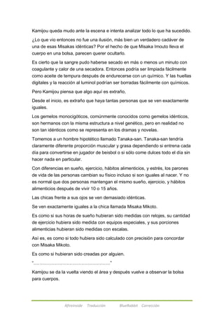 Kamijou queda mudo ante la escena e intenta analizar todo lo que ha sucedido. 
¿Lo que vio entonces no fue una ilusión, más bien un verdadero cadáver de 
una de esas Misakas idénticas? Por el hecho de que Misaka Imouto lleva el 
cuerpo en una bolsa, parecen querer ocultarlo. 
Es cierto que la sangre pudo haberse secado en más o menos un minuto con 
coagulante y calor de una secadora. Entonces podría ser limpiada fácilmente 
como aceite de tempura después de endurecerse con un químico. Y las huellas 
digitales y la reacción al luminol podrían ser borradas fácilmente con químicos. 
Pero Kamijou piensa que algo aquí es extraño, 
Desde el inicio, es extraño que haya tantas personas que se ven exactamente 
iguales. 
Los gemelos monocigóticos, comúnmente conocidos como gemelos idénticos, 
son hermanos con la misma estructura a nivel genético, pero en realidad no 
son tan idénticos como se representa en los dramas y novelas. 
Tomemos a un hombre hipotético llamado Tanaka-san. Tanaka-san tendría 
claramente diferente proporción muscular y grasa dependiendo si entrena cada 
día para convertirse en jugador de beisbol o si sólo come dulces todo el día sin 
hacer nada en particular. 
Con diferencias en sueño, ejercicio, hábitos alimenticios, y estrés, los parones 
de vida de las personas cambian su físico incluso si son iguales al nacer. Y no 
es normal que dos personas mantengan el mismo sueño, ejercicio, y hábitos 
alimenticios después de vivir 10 o 15 años. 
Las chicas frente a sus ojos se ven demasiado idénticas. 
Se ven exactamente iguales a la chica llamada Misaka Mikoto. 
Es como si sus horas de sueño hubieran sido medidas con relojes, su cantidad 
de ejercicio hubiera sido medida con equipos especiales, y sus porciones 
alimenticias hubieran sido medidas con escalas. 
Así es, es como si todo hubiera sido calculado con precisión para concordar 
con Misaka Mikoto. 
Es como si hubieran sido creadas por alguien. 
―……………………………………………‖ 
Kamijou se da la vuelta viendo el área y después vuelve a observar la bolsa 
para cuerpos. 
Afireinside Traducción BlueRabbit Corrección 
 