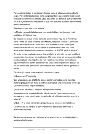Parece como si ellas lo conocieran. Parece como si ellas conocieran al gato 
negro. Pero entonces Kamijou tiene que preguntarse quién era la chica que él 
pensaba que era Misaka Imouto. ¿Ella está entre las demás o aún quedan más 
Misakas? ¿O la Misaka Imouto con la que tuvo contacto es la que se encuentra 
dentro de la bolsa? 
―No te preocupes, responde Misaka.‖ 
La Misaka cargando la bolsa para cuerpos le habla a Kamijou quien está 
paralizado por la sorpresa. 
―La Misaka con la que tuviste contacto anteriormente hoy era el Número de 
Serie 10032. En otras palabras, esta Misaka, responde Misaka.‖ La chica se 
señala a sí misma con su mano libre. ―Las Misakas usan su poder para 
manipular la electricidad para conectar sus ondas cerebrales. Las otras 
Misakas simplemente comparten las memorias de #10032, explica Misaka.‖ 
Conectar ondas cerebrales suena descabellado al principio, pero es posible si 
son gemelas. Las ondas cerebrales son diferentes entre las personas como las 
huellas digitales y los registros de voz. Hacer que las ondas cerebrales de 
alguien más fluyan dentro del cerebro de uno podría simplemente destruir las 
células cerebrales, pero si dos personas que son idénticas a nivel genético lo 
hacen… 
Pero Kamijou no se preocupa particularmente por eso. 
―¿Quiénes son?‖ pregunta. 
―Las Misakas son las SISTERs, clones celulares creados como modelos 
militares producidos en masa a partir de la Original, una de los siete Nivel 5 de 
Ciudad Academia, responde Misaka.‖ 
―¿Qué están haciendo?‖ pregunta Kamijou nuevamente. 
―Un experimento, responde Misaka. Misaka se disculpa nuevamente por 
envolverte en este experimento en particular, dice Misaka mientras agacha la 
cabeza.‖ 
―¿Qué-…?‖ el chico comienza a preguntar, pero entonces cierra la boca. 
Las chicas de pie frente a él son simplemente demasiado diferentes y 
demasiado distantes. 
Kamijou se encuentra solo mientras se recarga contra la pared del callejón y 
sostiene al gato negro. 
Afireinside Traducción BlueRabbit Corrección 
 