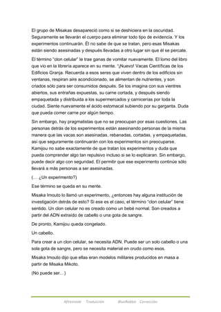 El grupo de Misakas desapareció como si se deshiciera en la oscuridad. 
Seguramente se llevarán el cuerpo para eliminar todo tipo de evidencia. Y los 
experimentos continuarán. Él no sabe de que se tratan, pero esas Misakas 
están siendo asesinadas y después llevadas a otro lugar sin que él se percate. 
El término ―clon celular‖ le trae ganas de vomitar nuevamente. El lomo del libro 
que vio en la librería aparece en su mente. ―¡Nuevo! Vacas Científicas de los 
Edificios Granja. Recuerda a esos seres que viven dentro de los edificios sin 
ventanas, respiran aire acondicionado, se alimentan de nutrientes, y son 
criados sólo para ser consumidos después. Se los imagina con sus vientres 
abiertos, sus entrañas expuestas, su carne cortada, y después siendo 
empaquetada y distribuida a los supermercados y carnicerías por toda la 
ciudad. Siente nuevamente el ácido estomacal subiendo por su garganta. Duda 
que pueda comer carne por algún tiempo. 
Sin embargo, hay pragmatistas que no se preocupan por esas cuestiones. Las 
personas detrás de los experimentos están asesinando personas de la misma 
manera que las vacas son asesinadas, rebanadas, cortadas, y empaquetadas, 
así que seguramente continuarán con los experimentos sin preocuparse. 
Kamijou no sabe exactamente de que tratan los experimentos y duda que 
pueda comprender algo tan repulsivo incluso si se lo explicaran. Sin embargo, 
puede decir algo con seguridad. El permitir que ese experimento continúe sólo 
llevará a más personas a ser asesinadas. 
(… ¿Un experimento?) 
Ese término se queda en su mente. 
Misaka Imouto lo llamó un experimento, ¿entonces hay alguna institución de 
investigación detrás de esto? Si ese es el caso, el término ―clon celular‖ tiene 
sentido. Un clon celular no es creado como un bebé normal. Son creados a 
partir del ADN extraído de cabello o una gota de sangre. 
De pronto, Kamijou queda congelado. 
Afireinside Traducción BlueRabbit Corrección 
Un cabello. 
Para crear a un clon celular, se necesita ADN. Puede ser un solo cabello o una 
sola gota de sangre, pero se necesita material en crudo como esos. 
Misaka Imouto dijo que ellas eran modelos militares producidos en masa a 
partir de Misaka Mikoto. 
(No puede ser…) 
 