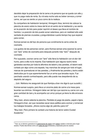 decidido dejar la preparación de la carne a la persona que se queda con ella y 
que no paga nada de renta. Su rol esta noche solo es beber cerveza y comer 
carne, así que se siente un poco como de la realeza. 
Su compañera de habitación temporal, Himegami Aisa, terminó de colocar la 
plancha de acero sobre la mesa del té en el centro de la habitación y se sienta 
en la posición de loto para poder reprimir el deseo que lleva el nombre de 
hambre. La posición de loto puede sonar ostentosa, pero en realidad sólo está 
sentada de piernas cruzadas y preguntándose cuanto tiempo hay que esperar 
para comer. 
Komoe-sensei es del tipo de persona que condimenta la carne antes de 
cocinarla. 
Los gustos de las personas varían, pero Komoe-sensei ama sazonar la carne 
con ―tare‖ antes de cocinarla para después ponerle más ―tare7‖ después de 
cocinada. 
Por supuesto, cocinar carne con ―tare‖ sólo llena la habitación con el olor del 
humo, pero a ella no le importa. Esa habitación (por alguna razón) tiene 
garabatos escritos por toda la alfombra de tatami y las paredes, el tatami está 
cortado por algo como una espada, hay manchas de sangre por todo el lugar, 
marcas de quemaduras en las paredes, y finalmente las paredes y techo están 
destruidos por lo que aparentemente fue un arma que lanzaba rayos. Fue 
parchada usando contrachapado, pero ella puede irse despidiendo de su 
depósito del seguro. 
…Uuh. Mañana me aseguraré de que Kamijou-chan me diga lo que sucedió.) 
Komoe-sensei suspira, pero lleva un enorme plato de carne a la mesa para 
levantar sus ánimos. Himegami debe ser del tipo que sazona su carne con una 
gran cantidad de tare y la acompaña con arroz porque ya tiene la olla arrocera 
cerca. 
―Muy bien, ahora calienta la plancha. Perdiste el juego de piedra, papel o tijera, 
Himegami-chan, así que necesitas sacar esos palillos para cocinar y comenzar 
tus trabajos forzados. ¡Ahora cocina algo de yakiniku para mi!‖ 
―Muy bien. Pero primero te contaré una historia de terror sobre Ciudad 
Academia.‖ 
7 Tare: es un término general en la gastronomía de Japón para salsas usadas a menudo para mojar 
asados. Puede describirse como una salsa de soja endulzada y espesada para los asados 
Afireinside Traducción BlueRabbit Corrección 
 