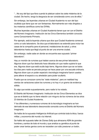 ―…No soy del tipo que llora cuando le platican sobre los siete misterios de la 
ciudad. De hecho, tengo la desgracia de ser considerada como una de ellos.‖ 
Sin embargo, las leyendas urbanas en Ciudad Academia no son del tipo 
ocultista que tiene que ver con fantasmas. Normalmente son más dirigidos a 
los misterios científicos como los OVNIs. 
Muchas leyendas urbanas en Ciudad Academia tienen que ver con el Distrito 
del Número Imaginario: Institución de los Cinco Elementos también conocido 
como Conocimiento Primario. 
Por ejemplo, está la leyenda urbana que dice que Ciudad Academia comenzó 
como un solo laboratorio. Se dice que el laboratorio se extendió para incluir las 
casas de la compañía para el personal, instalaciones de salud, y otros 
laboratorios hasta que llegó al punto de ser una enorme ciudad. 
Sin embargo, nadie sabe en donde se encuentra ese supuesto ―primer 
laboratorio‖. 
Hay un montón de rumores que hablan acerca de ese primer laboratorio. 
Algunos dicen que fue destruido hace décadas sin que nadie supiera lo que 
era. Algunos dicen que está oculto bajo tierra. Algunos dicen que se ve todos 
los días pero nadie se percata porque se hace pasar por una escuela ordinaria. 
Algunos dicen que un poder especial o tecnología imaginaria fueron usados 
para alterar el espacio a su alrededor para poder ocultarlo. 
Puede que se conozcan como los ―siete misterios‖, pero en realidad hay 
cientos de variaciones sobre los rumores y no hay ni un gramo de evidencia 
sólida. 
Es algo que existe supuestamente, pero nadie lo ha notado. 
El Distrito del Número Imaginario: Institución de los Cinco Elementos se dice 
que es el distrito que no tiene relación con ninguno de los números de los otros 
23 distritos de Ciudad Academia. 
Y los diferentes y numerosos rumores de la tecnología imaginaria se han 
derivado de ese laboratorio desconocido conocido como el Distrito del Número 
Imaginario. 
Se habla de la supuesta Inteligencia Artificial que controla toda la ética, fuerza 
militar, y economía del mundo vía internet. 
Se habla del supuesto taller de Clones Dolly que almacena ADN de grandes 
hombres y santos de todo el mundo y que analiza su genética al punto de 
poder crear tantos genios como se necesiten con sólo presionar un botón. 
Afireinside Traducción BlueRabbit Corrección 
 
