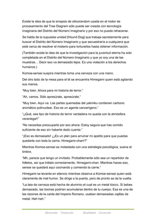 Existe la idea de que la sinapsis de silicorandom usada en el motor de 
procesamiento del Tree Diagram sólo puede ser creada con tecnología 
imaginaria del Distrito del Número Imaginario y por eso no puede rehacerse. 
Se habla de la supuesta unidad [Hound Dog] que trabaja secretamente para 
buscar el Distrito del Número Imaginario y que secuestraría a cualquiera que 
esté cerca de resolver el misterio para torturarlos hasta obtener información. 
(También existe la idea de que la investigación para la juventud eterna ha sido 
completada en el Distrito del Número Imaginario y que yo soy una de las 
muestras… Decir eso va demasiado lejos. Es una violación a los derechos 
humanos.) 
Komoe-sensei suspira mientras toma una cerveza con una mano. 
Del otro lado de la mesa para el té se encuentra Himegami quien está agitando 
sus manos. 
―Muy bien. Ahora para mi historia de terror.‖ 
―Ah, vamos. Sólo apresúrate, apresúrate.‖ 
―Muy bien. Aquí va. Las partes quemadas del yakiniku contienen carbono 
aromático polinuclear. Eso es un agente cancerígeno.‖ 
―¡¡Qué, ese tipo de historia de terror verdadera no queda con la atmósfera 
veraniega!!‖ 
―No necesitas preocuparte por eso ahora- Estoy segura que has comido 
suficiente de eso sin haberte dado cuenta.‖ 
―¡Eso es demasiado! ¿¡Es un plan para arruinar mi apetito para que puedas 
quedarte con toda la carne, Himegami-chan!?‖ 
Mientras Komoe-sensei es molestada con una estrategia psicológica, suena el 
timbre. 
―Mh, parece que tengo un invitado. Probablemente sólo sea un repartidor de 
folletos, así que trátalo correctamente, Himegami-chan. Mientras haces eso, 
sensei se quedará aquí cocinando y comiendo la carne.‖ 
Himegami se levanta en silencio mientras observa a Komoe-sensei quien está 
claramente de mal humor. Se dirige a la puerta, pero de pronto se da la vuelta. 
―La lata de cerveza está hecha de aluminio el cual es un metal tóxico. Si bebes 
demasiado, las toxinas podrían acumularse dentro de tu cuerpo. Esa es una de 
las razones de la caída del Imperio Romano, usaban demasiadas vajillas de 
metal. Heh heh.‖ 
Afireinside Traducción BlueRabbit Corrección 
 