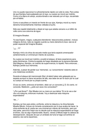 Uno no puede reaccionar lo suficientemente rápido con sólo la vista. Pero antes 
de que Kamijou fuera golpeado por el rayo, su cuerpo se movió por instinto. 
Como si le dijera al cuerpo, acostumbrado a ser atacado por el rayo, recuérdalo 
por el hábito. 
Como si sacudiera un insecto en frente de sus ojos, Kamijou movió su mano 
derecha horizontalmente mientras volteaba el puño. 
Sólo eso repelió totalmente y disipó el rayo que estaba cercano a un billón de 
volts como una columna de agua. 
El Imagine Breaker. 
Ya sea Espers, magos, cualquiera blandiendo ‗desconocidos poderes‘, incluso 
milagros divinos, todo es negado cuando su mano derecha lo toca: ese es el 
poder especial del Imagine Breaker. 
Afireinside Traducción BlueRabbit Corrección 
―¿¿…??‖ 
Kamijou miró a la chica de escuela media que tenía aspecto amenazador 
(anteriormente un criminal por intento de suicidio). 
Su cuerpo se movió por instinto y evadió el ataque, él tiene experiencia para 
estos fenómenos. Contra la espada de fuego desatada por la persona llamada 
Stiyl Magnus, Kamijou, en instinto de supervivencia, lo repelió. Pero entonces… 
Kamijou perdió sus memorias. 
Además, a pesar de perder sus ‗memorias‘, su ‗conocimiento‘ restante está en 
una misteriosa condición. 
Durante el ataque del mencionado Stiyl, él debió haber sido golpeado por su 
espada aunque no tiene recuerdos de ello, esa debe de ser la razón por la cual 
su cuerpo se movió por su propia cuenta. 
Si eso es cierto, entonces él también, debe ser un conocido [¿?]. Es cierto, mi 
conocido, Maldición, ¿¡sólo son esos mis conocidos!? 
―¿Por qué lloras?‖, Dijo Misaka con su mano en sus labios ―Si no le vas a dar 
uso a la máquina, entonces muévete. Voy a destrozar esta máquina 
expendedora‖ 
―Ah…‖ 
Kamijou se hizo para atrás y enfrente, entre la máquina y la chica llamada 
Misaka Mikoto. Incluso sin tomarle consideración por lo que acaba de hacer, la 
chica enfrente de él, podía ser una criminal por intento de homicidio, pero por 
otra parte, para él lo mejor era no decirle que la máquina expendedora se traga 
el dinero, eso es algo imperdonable. Bueno, viendo a Mikoto bajar la cabeza de 
desesperación, después de que un arrebato de furia la haga convertirse en 
asesina; eso sería espantoso. 
 
