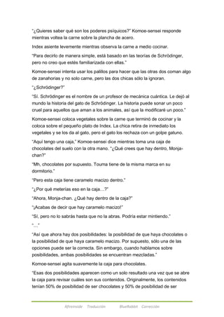 ―¿Quieres saber qué son los poderes psíquicos?‖ Komoe-sensei responde 
mientras voltea la carne sobre la plancha de acero. 
Index asiente levemente mientras observa la carne a medio cocinar. 
―Para decirlo de manera simple, está basado en las teorías de Schrödinger, 
pero no creo que estés familiarizada con ellas.‖ 
Komoe-sensei intenta usar los palillos para hacer que las otras dos coman algo 
de zanahorias y no solo carne, pero las dos chicas sólo la ignoran. 
Afireinside Traducción BlueRabbit Corrección 
―¿Schrödinger?‖ 
―Sí. Schrödinger es el nombre de un profesor de mecánica cuántica. Le dejó al 
mundo la historia del gato de Schrödinger. La historia puede sonar un poco 
cruel para aquellos que aman a los animales, así que la modificaré un poco.‖ 
Komoe-sensei coloca vegetales sobre la carne que terminó de cocinar y la 
coloca sobre el pequeño plato de Index. La chica retira de inmediato los 
vegetales y se los da al gato, pero el gato los rechaza con un golpe gatuno. 
―Aquí tengo una caja,‖ Komoe-sensei dice mientras toma una caja de 
chocolates del suelo con la otra mano. ―¿Qué crees que hay dentro, Monja-chan?‖ 
―Mh, chocolates por supuesto. Touma tiene de la misma marca en su 
dormitorio.‖ 
―Pero esta caja tiene caramelo macizo dentro.‖ 
―¿Por qué meterías eso en la caja…?‖ 
―Ahora, Monja-chan. ¿Qué hay dentro de la caja?‖ 
―¡Acabas de decir que hay caramelo macizo!‖ 
―Sí, pero no lo sabrás hasta que no la abras. Podría estar mintiendo.‖ 
―…‖ 
―Así que ahora hay dos posibilidades: la posibilidad de que haya chocolates o 
la posibilidad de que haya caramelo macizo. Por supuesto, sólo una de las 
opciones puede ser la correcta. Sin embargo, cuando hablamos sobre 
posibilidades, ambas posibilidades se encuentran mezcladas.‖ 
Komoe-sensei agita suavemente la caja para chocolates. 
―Esas dos posibilidades aparecen como un solo resultado una vez que se abre 
la caja para revisar cuáles son sus contenidos. Originalmente, los contenidos 
tenían 50% de posibilidad de ser chocolates y 50% de posibilidad de ser 
 
