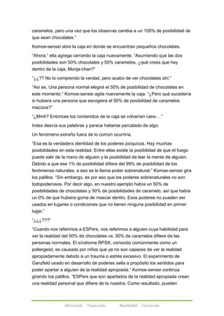 caramelos, pero una vez que los observas cambia a un 100% de posibilidad de 
que sean chocolates.‖ 
Komoe-sensei abre la caja en donde se encuentran pequeños chocolates. 
―Ahora,‖ ella agrega cerrando la caja nuevamente. ―Asumiendo que las dos 
posibilidades son 50% chocolates y 50% caramelos, ¿qué crees que hay 
dentro de la caja, Monja-chan?‖ 
―¿¿?? No lo comprendo la verdad, pero acabo de ver chocolates ahí.‖ 
―Así es. Una persona normal elegirá el 50% de posibilidad de chocolates en 
este momento.‖ Komoe-sensei agita nuevamente la caja. ―¿Pero qué sucedería 
si hubiera una persona que escogiera el 50% de posibilidad de caramelos 
macizos?‖ 
―¿Mmh? Entonces los contenidos de la caja se volverían cara-…‖ 
Index desvía sus palabras y parece haberse percatado de algo. 
Un fenómeno extraño fuera de lo común ocurriría. 
―Esa es la verdadera identidad de los poderes psíquicos. Hay muchas 
posibilidades en esta realidad. Entre ellas existe la posibilidad de que el fuego 
puede salir de la mano de alguien y la posibilidad de leer la mente de alguien. 
Debido a que ese 1% de posibilidad difiere del 99% de posibilidad de los 
fenómenos naturales, a eso se le llama poder sobrenatural.‖ Komoe-sensei gira 
los palillos. ―Sin embargo, es por eso que los poderes sobrenaturales no son 
todopoderosos. Por decir algo, en nuestro ejemplo había un 50% de 
posibilidades de chocolates y 50% de posibilidades de caramelo, así que había 
un 0% de que hubiera goma de mascar dentro. Esos poderes no pueden ser 
usados en lugares o condiciones que no tienen ninguna posibilidad en primer 
lugar.‖ 
Afireinside Traducción BlueRabbit Corrección 
―¿¿¿???‖ 
―Cuando nos referimos a ESPers, nos referimos a alguien cuya habilidad para 
ver la realidad del 50% de chocolates vs. 50% de caramelos difiere de las 
personas normales. El síndrome RPSK, conocido comúnmente como un 
poltergeist, es causado por niños que ya no son capaces de ver la realidad 
apropiadamente debido a un trauma o estrés excesivo. El experimento de 
Ganzfeld usado en desarrollo de poderes sella a propósito los sentidos para 
poder apartar a alguien de la realidad apropiada.‖ Komoe-sensei continúa 
girando los palillos. ―ESPers que son apartados de la realidad apropiada crean 
una realidad personal que difiere de la nuestra. Como resultado, pueden 
 