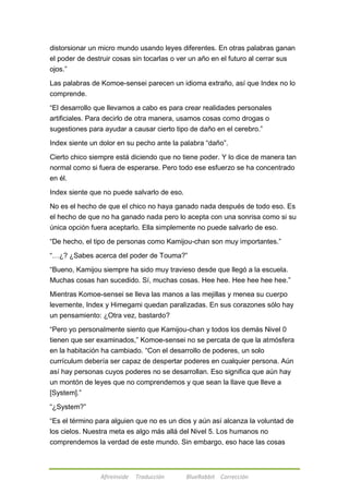 distorsionar un micro mundo usando leyes diferentes. En otras palabras ganan 
el poder de destruir cosas sin tocarlas o ver un año en el futuro al cerrar sus 
ojos.‖ 
Las palabras de Komoe-sensei parecen un idioma extraño, así que Index no lo 
comprende. 
―El desarrollo que llevamos a cabo es para crear realidades personales 
artificiales. Para decirlo de otra manera, usamos cosas como drogas o 
sugestiones para ayudar a causar cierto tipo de daño en el cerebro.‖ 
Index siente un dolor en su pecho ante la palabra ―daño‖. 
Cierto chico siempre está diciendo que no tiene poder. Y lo dice de manera tan 
normal como si fuera de esperarse. Pero todo ese esfuerzo se ha concentrado 
en él. 
Index siente que no puede salvarlo de eso. 
No es el hecho de que el chico no haya ganado nada después de todo eso. Es 
el hecho de que no ha ganado nada pero lo acepta con una sonrisa como si su 
única opción fuera aceptarlo. Ella simplemente no puede salvarlo de eso. 
―De hecho, el tipo de personas como Kamijou-chan son muy importantes.‖ 
―…¿? ¿Sabes acerca del poder de Touma?‖ 
―Bueno, Kamijou siempre ha sido muy travieso desde que llegó a la escuela. 
Muchas cosas han sucedido. Sí, muchas cosas. Hee hee. Hee hee hee hee.‖ 
Mientras Komoe-sensei se lleva las manos a las mejillas y menea su cuerpo 
levemente, Index y Himegami quedan paralizadas. En sus corazones sólo hay 
un pensamiento: ¿Otra vez, bastardo? 
―Pero yo personalmente siento que Kamijou-chan y todos los demás Nivel 0 
tienen que ser examinados,‖ Komoe-sensei no se percata de que la atmósfera 
en la habitación ha cambiado. ―Con el desarrollo de poderes, un solo 
currículum debería ser capaz de despertar poderes en cualquier persona. Aún 
así hay personas cuyos poderes no se desarrollan. Eso significa que aún hay 
un montón de leyes que no comprendemos y que sean la llave que lleve a 
[System].‖ 
Afireinside Traducción BlueRabbit Corrección 
―¿System?‖ 
―Es el término para alguien que no es un dios y aún así alcanza la voluntad de 
los cielos. Nuestra meta es algo más allá del Nivel 5. Los humanos no 
comprendemos la verdad de este mundo. Sin embargo, eso hace las cosas 
 