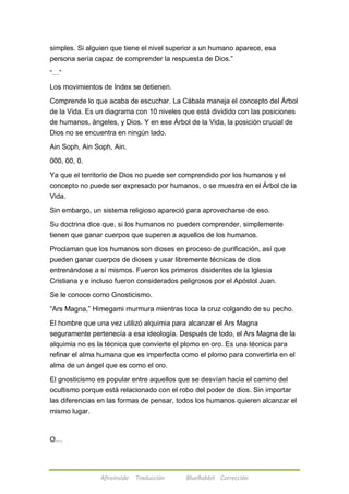 simples. Si alguien que tiene el nivel superior a un humano aparece, esa 
persona sería capaz de comprender la respuesta de Dios.‖ 
Afireinside Traducción BlueRabbit Corrección 
―…‖ 
Los movimientos de Index se detienen. 
Comprende lo que acaba de escuchar. La Cábala maneja el concepto del Árbol 
de la Vida. Es un diagrama con 10 niveles que está dividido con las posiciones 
de humanos, ángeles, y Dios. Y en ese Árbol de la Vida, la posición crucial de 
Dios no se encuentra en ningún lado. 
Ain Soph, Ain Soph, Ain. 
000, 00, 0. 
Ya que el territorio de Dios no puede ser comprendido por los humanos y el 
concepto no puede ser expresado por humanos, o se muestra en el Árbol de la 
Vida. 
Sin embargo, un sistema religioso apareció para aprovecharse de eso. 
Su doctrina dice que, si los humanos no pueden comprender, simplemente 
tienen que ganar cuerpos que superen a aquellos de los humanos. 
Proclaman que los humanos son dioses en proceso de purificación, así que 
pueden ganar cuerpos de dioses y usar libremente técnicas de dios 
entrenándose a sí mismos. Fueron los primeros disidentes de la Iglesia 
Cristiana y e incluso fueron considerados peligrosos por el Apóstol Juan. 
Se le conoce como Gnosticismo. 
―Ars Magna,‖ Himegami murmura mientras toca la cruz colgando de su pecho. 
El hombre que una vez utilizó alquimia para alcanzar el Ars Magna 
seguramente pertenecía a esa ideología. Después de todo, el Ars Magna de la 
alquimia no es la técnica que convierte el plomo en oro. Es una técnica para 
refinar el alma humana que es imperfecta como el plomo para convertirla en el 
alma de un ángel que es como el oro. 
El gnosticismo es popular entre aquellos que se desvían hacia el camino del 
ocultismo porque está relacionado con el robo del poder de dios. Sin importar 
las diferencias en las formas de pensar, todos los humanos quieren alcanzar el 
mismo lugar. 
O… 
 