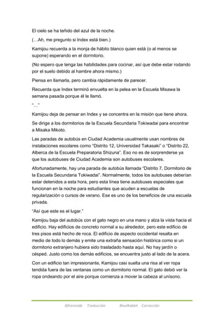El cielo se ha teñido del azul de la noche. 
(…Ah, me pregunto si Index está bien.) 
Kamijou recuerda a la monja de hábito blanco quien está (o al menos se 
supone) esperando en el dormitorio. 
(No espero que tenga las habilidades para cocinar, así que debe estar rodando 
por el suelo debido al hambre ahora mismo.) 
Piensa en llamarla, pero cambia rápidamente de parecer. 
Recuerda que Index terminó envuelta en la pelea en la Escuela Misawa la 
semana pasada porque él le llamó. 
Afireinside Traducción BlueRabbit Corrección 
―…‖ 
Kamijou deja de pensar en Index y se concentra en la misión que tiene ahora. 
Se dirige a los dormitorios de la Escuela Secundaria Tokiwadai para encontrar 
a Misaka Mikoto. 
Las paradas de autobús en Ciudad Academia usualmente usan nombres de 
instalaciones escolares como ―Distrito 12, Universidad Takasaki‖ o ―Distrito 22, 
Alberca de la Escuela Preparatoria Shizuna‖. Eso no es de sorprenderse ya 
que los autobuses de Ciudad Academia son autobuses escolares. 
Afortunadamente, hay una parada de autobús llamada ―Distrito 7, Dormitorio de 
la Escuela Secundaria Tokiwadai‖. Normalmente, todos los autobuses deberían 
estar detenidos a esta hora, pero esta línea tiene autobuses especiales que 
funcionan en la noche para estudiantes que acuden a escuelas de 
regularización o cursos de verano. Ese es uno de los beneficios de una escuela 
privada. 
―Así que este es el lugar.‖ 
Kamijou baja del autobús con el gato negro en una mano y alza la vista hacia el 
edificio. Hay edificios de concreto normal a su alrededor, pero este edificio de 
tres pisos está hecho de roca. El edificio de aspecto occidental resalta en 
medio de todo lo demás y emite una extraña sensación histórica como si un 
dormitorio extranjero hubiera sido trasladado hasta aquí. No hay jardín o 
césped. Justo como los demás edificios, se encuentra justo al lado de la acera. 
Con un edificio tan impresionante, Kamijou casi suelta una risa al ver ropa 
tendida fuera de las ventanas como un dormitorio normal. El gato debió ver la 
ropa ondeando por el aire porque comienza a mover la cabeza al unísono. 
 