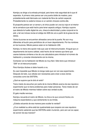 Kamijou se dirige a la entrada principal, pero tiene más seguridad de lo que él 
esperaba. A primera vista parece ser una puerta doble de madera, pero 
probablemente esté fabricada con material de fibra de carbón especial. 
Probablemente no cedería incluso si un camión chocara contra ella. 
El picaporte parece ser un sensor y el chico puede ver una luz roja en el interior 
de la cerradura que está hacho para tener aspecto antiguo. Kamijou supone 
que detecta la huella digital de uno, checa la electricidad y pulso corporal en la 
piel, y tal vez incluso revise el código de ADN de uno a partir de la grasa de los 
dedos. 
Varios buzones se encuentran alineados cerca de la puerta. No son muy 
diferentes al buzón para periódicos de un buen departamento. Por los nombres 
en los buzones, Mikoto parece estar en la Habitación 208. 
Kamijou no tiene otra opción más que usar el intercomunicador. Al igual que un 
departamento de buena calidad, está hecho de tal manera que tiene que 
usarse botones similares a los de una calculadora para introducir el número de 
habitación y conectar directamente con la misma. 
Contactar con la habitación de Mikoto es muy fácil. Sólo tiene que introducir 
―208‖ en el intercomunicador. 
Pero Kamijou titubea si debe hacerlo o no. 
Es casi imposible que Mikoto no tenga nada que ver con ese experimento. 
Después de todo, sus células son necesarias para crear a esos clones 
conocidos como las SISTERs. 
¿Qué se supone que le dirá al verla? 
Tiene miedo de escuchar por parte de la misma Mikoto acerca de ese repulsivo 
experimento que no tiene problemas para matar personas. Tiene miedo de ver 
el rostro de Mikoto mientras hablan sobre esa verdad oculta. 
El gato maúlla nervioso. 
Kamijou recuerda el rostro de Mikoto, la chica a la que conoció frente a la 
máquina expendedora y que ciertamente no es tímida. 
¿Estaba actuando de esa manera para ocultar la verdad? 
¿O en realidad su alma está tan quebrantada que coopera con ese repulsivo 
experimento sabiendo que las SISTERs están muriendo, pero aún así es capaz 
de sonreír de esa manera? 
Afireinside Traducción BlueRabbit Corrección 
 