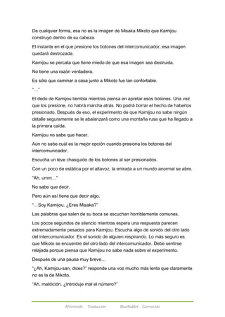 De cualquier forma, esa no es la imagen de Misaka Mikoto que Kamijou 
construyó dentro de su cabeza. 
El instante en el que presione los botones del intercomunicador, esa imagen 
quedará destrozada. 
Kamijou se percata que tiene miedo de que esa imagen sea destruida. 
No tiene una razón verdadera. 
Es sólo que caminar a casa junto a Mikoto fue tan confortable. 
Afireinside Traducción BlueRabbit Corrección 
―…‖ 
El dedo de Kamijou tiembla mientras piensa en apretar esos botones. Una vez 
que los presione, no habrá marcha atrás. No podrá borrar el hecho de haberlos 
presionado. Después de eso, el experimento de que Kamijou no sabe ningún 
detalle seguramente se le abalanzará como una montaña rusa que ha llegado a 
la primera caída. 
Kamijou no sabe que hacer. 
Aún no sabe cuál es la mejor opción cuando presiona los botones del 
intercomunicador. 
Escucha un leve chasquido de los botones al ser presionados. 
Con un poco de estática por el altavoz, la entrada a un mundo anormal se abre. 
―Ah, umm…‖ 
No sabe que decir. 
Pero aún así tiene que decir algo. 
―…Soy Kamijou. ¿Eres Misaka?‖ 
Las palabras que salen de su boca se escuchan horriblemente comunes. 
Los pocos segundos de silencio mientras espera una respuesta parecen 
extremadamente pesados para Kamijou. Escucha algo de sonido del otro lado 
del intercomunicador. Es el sonido de alguien respirando. Lo más seguro es 
que Mikoto se encuentre del otro lado del intercomunicador. Debe sentirse 
relajada porque piensa que Kamijou no sabe nada sobre el experimento. 
Después de una pausa muy breve… 
―¿Ah, Kamijou-san, dices?‖ responde una voz mucho más lenta que claramente 
no es la de Mikoto. 
―Ah, maldición. ¿Introduje mal el número?‖ 
 