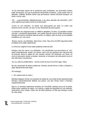 Lestat Lamperouge | Traducción y Edición. 
Kaiserofdarkness | Corrección. 
-Si los terroristas saben de la operación para arrestarlos, los terroristas pueden 
tratar de escapar, así que no podemos transmitirlo al exterior, y sólo puedo usar mi 
telepatía. Ustedes también tienen que permanecer natural mientras escapan, sin 
hacer mucho ruido. 
-Oh… ¿comunicándolo telepáticamente a los otros además del terrorista? ¿Eh? 
¿Eso significa que saben cómo es el terrorista? 
-Como un civil ordinario, no tienes que preocuparte por esto. La orden que 
tenemos tiene una foto, así que no hay necesidad de preocuparse. 
La miembro de Judgment saca un teléfono plegable y lo abre. La pantalla muestra 
una foto, y pensando lógicamente, uno puede suponer que es la foto del terrorista. 
Kamijou se acerca mientras trata de echar un vistazo, pero la chica ya ha doblado 
el teléfono con una mano. 
-Bueno, bueno, ya entiendes, date prisa y vete. Hay cerca de 800 segundos hasta 
el sellado de la calle subterránea. 
La chica de Judgment dice estas palabras antes de salir. 
Kamijou mira de nuevo a su alrededor. Los estudiantes que escucharon la “voz” 
están evidentemente viendo con pánico, pero aún así siguieron las instrucciones 
de avanzar hacia la salida de una manera natural. Sin embargo, por fuera, es 
como si estuvieran dando un paseo, haciendo un simulacro de evacuación como si 
eso sólo fuera una práctica. 
-Ey, ey, esto es problemático…vamos a salir de aquí en primer lugar, Index. 
No hay necesidad de atraer problemas. Kamijou decide tomar a Index y Kazakiri y 
dejar rápidamente este lugar. 
Sin embargo… 
(…Ah, espera esto es malo.) 
Mientras llegaban frente a la escalera de salida de una cierta tienda departamental, 
Kamijou inadvertidamente detiene sus pasos. Las dos chicas miran a Kamijou 
sospechosamente. 
Hay 4 o 5 hombres totalmente armados de “Anti-Skill” parados cerca de la salida. 
Están todos vestidos de negro, con cascos y gafas de seguridad en sus cabezas, 
pareciendo como robots. Cada uno de ellos sostiene un rifle que Kamijou nunca 
ha visto antes. 
 