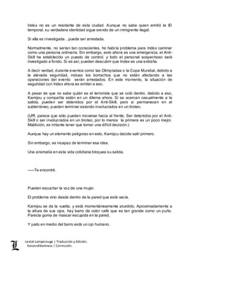 Lestat Lamperouge | Traducción y Edición. 
Kaiserofdarkness | Corrección. 
Index no es un residente de esta ciudad. Aunque no sabe quien emitió la ID 
temporal, su verdadera identidad sigue siendo de un inmigrante ilegal. 
Si ella es investigada…puede ser arrestada. 
Normalmente, no serían tan conscientes, ho habría problema para Index caminar 
como una persona ordinaria. Sin embargo, esto ahora es una emergencia, el Anti- 
Skill ha establecido un puesto de control, y todo el personal sospechoso será 
investigado a fondo. Si es así, pueden descubrir que Index es una extraña. 
A decir verdad, durante eventos como las Olimpíadas o la Copa Mundial, debido a 
la elevada seguridad, incluso los borrachos que no están afectando a las 
operaciones del evento serán arrestados. En este momento, la situación de 
seguridad con Index ahora es similar a eso. 
A pesar de que no sabe quién es el terrorista que se coló dentro, debido a eso, 
Kamijou y compañía están en un dilema ahora. Si se acercan casualmente a la 
salida, pueden ser detenidos por el Anti-Skill, pero si permanecen en el 
subterráneo, pueden terminar estando involucrados en un tiroteo. 
(Ufff, parece que sólo pueden moverse hacia el frente. Ser detenidos por el Anti- 
Skill o ser involucrados en un tiroteo, por lo menos la primera es un poco mejor. 
Maldición, es irritante tener que tomar una difícil decisión.) 
Aunque hay un elemento peligroso en esto, Kamijou decide salir primero. 
Sin embargo, es incapaz de terminar esa idea. 
Una anomalía en esta vida cotidiana bloquea su salida. 
–––Te encontré. 
Pueden escuchar la voz de una mujer. 
El problema vino desde dentro de la pared que está vacía. 
Kamijou se da la vuelta, y está momentáneamente aturdido. Aproximadamente a 
la altura de sus ojos, hay barro de color café que es tan grande como un puño. 
Parecía goma de mascar escupida en la pared. 
Y justo en medio del barro está un ojo humano. 
 