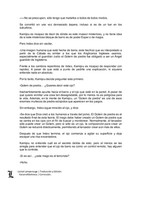 Lestat Lamperouge | Traducción y Edición. 
Kaiserofdarkness | Corrección. 
–––No se preocupen, sólo tengo que matarlos a todos de todos modos. 
Se convirtió en una voz demasiado áspera, incluso si es de un bar en los 
suburbios. 
Kamijou es incapaz de decir de dónde es este invasor misterioso, y no tiene idea 
de si este misterioso bloque de barro es de poder Esper o de magia. 
Pero Index dice sin vacilar, 
-Una imagen humana que está hecha de tierra; este hechizo que es interpretado a 
partir de la Cábala es similar a los que los Anglicanos Ingleses usamos, 
especialmente el guardián Judío el Golem de piedra fue obligado a ser un Ángel 
guardián de Inglaterra. 
Frente a los cambios repentinos de Index, Kamijou es incapaz de responder con 
rapidez. A pesar de que está a punto de pedirle una explicación, ni siquiera 
entiende nada en absoluto. 
Por lo tanto, Kamijou decide preguntar esto primero. 
-Golem de piedra… ¿Quieres decir este ojo? 
Inadvertidamente apunta hacia el barro y el ojo que está en la pared. A pesar de 
que quiere vomitar una cosa tan desagradable, por lo menos no es peligrosa para 
la vida. Además, en la mente de Kamijou, un “Golem de piedra” es uno de esos 
enormes muñecos de piedra estúpidos que aparecen en los juegos. 
Sin embargo, Index sigue mirando al ojo, y dice: 
-Se dice que Dios creó a los humanos a través del polvo. El Golem de piedra es el 
resultado final de esta teoría. El mago debe haber creado un Golem de piedra que 
se centra en los ojos con el fin de buscar y monitorear. Normalmente, el lanzador 
sólo puede crear un Golem, pero si sólo es un ojo, la composición para crear un 
Golem se reducirá drásticamente, permitiendo al lanzador crear aún más de ellos. 
Después de que Index termina, el ojo comienza a agitar su superficie y deja 
escapar una risa encantadora. 
Kamijou no entiende cuál es el secreto detrás de esto, pero al menos se las 
arregla para entender que el ojo de barro es como un control remoto, hay alguien 
que lo controla. 
-Si es así… ¿este mago es el terrorista? 
-Hoho. 
 