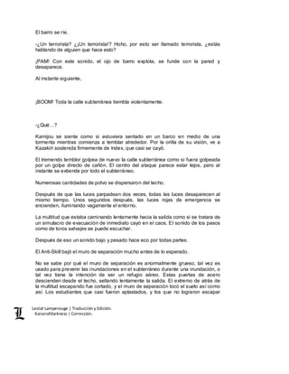 Lestat Lamperouge | Traducción y Edición. 
Kaiserofdarkness | Corrección. 
El barro se ríe. 
-¿Un terrorista? ¿¡Un terrorista!? Hoho, por esto ser llamado terrorista, ¿estás 
hablando de alguien que hace esto? 
¡PAM! Con este sonido, el ojo de barro explota, se funde con la pared y 
desaparece. 
Al instante siguiente, 
¡BOOM! Toda la calle subterránea tiembla violentamente. 
-¿Qué…? 
Kamijou se siente como si estuviera sentado en un barco en medio de una 
tormenta mientras comienza a temblar alrededor. Por la orilla de su visión, ve a 
Kazakiri sostenida firmemente de Index, que casi se cayó. 
El tremendo temblor golpea de nuevo la calle subterránea como si fuera golpeada 
por un golpe directo de cañón. El centro del ataque parece estar lejos, pero al 
instante se extiende por todo el subterráneo. 
Numerosas cantidades de polvo se dispersaron del techo. 
Después de que las luces parpadean dos veces, todas las luces desaparecen al 
mismo tiempo. Unos segundos después, las luces rojas de emergencia se 
encienden, iluminando vagamente el entorno. 
La multitud que estaba caminando lentamente hacia la salida como si se tratara de 
un simulacro de evacuación de inmediato cayó en el caos. El sonido de los pasos 
como de toros salvajes se puede escuchar. 
Después de eso un sonido bajo y pesado hace eco por todas partes. 
El Anti-Skill bajó el muro de separación mucho antes de lo esperado. 
No se sabe por qué el muro de separación es anormalmente grueso, tal vez es 
usado para prevenir las inundaciones en el subterráneo durante una inundación, o 
tal vez tiene la intención de ser un refugio aéreo. Estas puertas de acero 
descienden desde el techo, sellando lentamente la salida. El extremo de atrás de 
la multitud escapando fue cortado, y el muro de separación tocó el suelo así como 
así. Los estudiantes que casi fueron aplastados, y los que no lograron escapar 
 