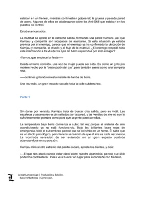 Lestat Lamperouge | Traducción y Edición. 
Kaiserofdarkness | Corrección. 
estaban en un frenesí, mientras continuaban golpeando la gruesa y pesada pared 
de acero. Algunos de ellos se abalanzaron sobre los Anti-Skill que estaban en los 
puestos de control. 
Estaban encerrados. 
La multitud se apretó en la estrecha salida, formando una pared humana, así que 
Kamijou y compañía son incapaces de acercarse. Si esta situación ya estaba 
prevista por el enemigo, parece que el enemigo ya ha confirmado la ubicación de 
Kamijou y compañía, el diseño y el flujo de la multitud. ¿El enemigo recopiló toda 
esta información a través de los ojos de barro esparcidos por todo el lugar? 
-Vamos, que empiece la fiesta––– 
Desde el barro corroído, una voz de mujer puede ser oída. Es como un grito pre 
mortem hecho por la “destrucción del ojo”, pero también suena como una trompeta 
rota. 
–––continúa gritando en esta maloliente tumba de tierra. 
Una vez más, un gran impacto sacude toda la calle subterránea. 
Parte 9 
Sin darse por vencido, Kamijou trata de buscar otra salida, pero es inútil. Las 
escaleras y ascensores están sellados por la pared, y las ventilas de aire no son lo 
suficientemente grandes como para que la gente pase por ellas. 
La temperatura bajo tierra comienza a subir, tal vez porque el sistema de aire 
acondicionado ya no está funcionando. Bajo las brillantes luces rojas de 
emergencia, todo el subterráneo parece que se convirtió en un horno. Él sabe que 
es un efecto psicológico, pero tiene la sensación de que el aire es cada vez menos. 
La incómoda sensación de ser enterrado en un gran espacio continúa 
acumulándose en su corazón. 
Kamijou mira al otro extremo del pasillo oscuro, aprieta los dientes, y dice: 
-…El que nos atacó parece estar claro sobre nuestra apariencia, parece que sólo 
podemos contraatacar. Index ve a buscar un lugar para esconderte con Kazakiri. 
 