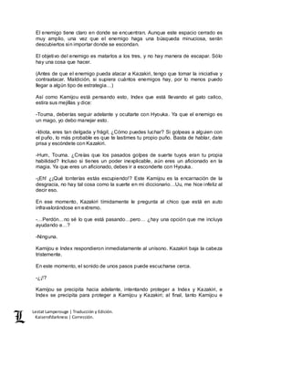 Lestat Lamperouge | Traducción y Edición. 
Kaiserofdarkness | Corrección. 
El enemigo tiene claro en donde se encuentran. Aunque este espacio cerrado es 
muy amplio, una vez que el enemigo haga una búsqueda minuciosa, serán 
descubiertos sin importar donde se escondan. 
El objetivo del enemigo es matarlos a los tres, y no hay manera de escapar. Sólo 
hay una cosa que hacer. 
(Antes de que el enemigo pueda atacar a Kazakiri, tengo que tomar la iniciativa y 
contraatacar. Maldición, si supiera cuántos enemigos hay, por lo menos puedo 
llegar a algún tipo de estrategia…) 
Así como Kamijou está pensando esto, Index que está llevando el gato calico, 
estira sus mejillas y dice: 
-Touma, deberías seguir adelante y ocultarte con Hyouka. Ya que el enemigo es 
un mago, yo debo manejar esto. 
-Idiota, eres tan delgada y frágil, ¿Cómo puedes luchar? Si golpeas a alguien con 
el puño, lo más probable es que te lastimes tu propio puño. Basta de hablar, date 
prisa y escóndete con Kazakiri. 
-Hum, Touma. ¿Creías que los pasados golpes de suerte tuyos eran tu propia 
habilidad? Incluso si tienes un poder inexplicable, aún eres un aficionado en la 
magia. Ya que eres un aficionado, debes ir a esconderte con Hyouka. 
-¡Eh! ¿¡Qué tonterías estás escupiendo!? Este Kamijou es la encarnación de la 
desgracia, no hay tal cosa como la suerte en mi diccionario…Uu, me hice infeliz al 
decir eso. 
En ese momento, Kazakiri tímidamente le pregunta al chico que está en auto 
infravalorándose en extremo. 
-…Perdón…no sé lo que está pasando…pero… ¿hay una opción que me incluya 
ayudando a…? 
-Ninguna. 
Kamijou e Index respondieron inmediatamente al unísono. Kazakiri baja la cabeza 
tristemente. 
En este momento, el sonido de unos pasos puede escucharse cerca. 
-¿¡!? 
Kamijou se precipita hacia adelante, intentando proteger a Index y Kazakiri, e 
Index se precipita para proteger a Kamijou y Kazakiri; al final, tanto Kamijou e 
 