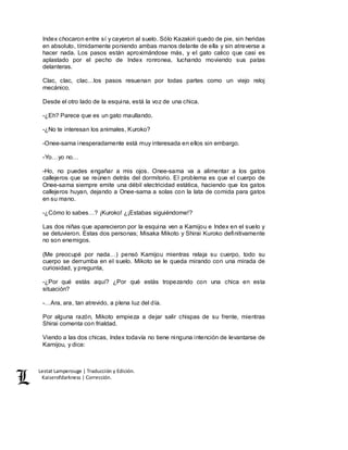 Lestat Lamperouge | Traducción y Edición. 
Kaiserofdarkness | Corrección. 
Index chocaron entre sí y cayeron al suelo. Sólo Kazakiri quedo de pie, sin heridas 
en absoluto, tímidamente poniendo ambas manos delante de ella y sin atreverse a 
hacer nada. Los pasos están aproximándose más, y el gato calico que casi es 
aplastado por el pecho de Index ronronea, luchando moviendo sus patas 
delanteras. 
Clac, clac, clac…los pasos resuenan por todas partes como un viejo reloj 
mecánico. 
Desde el otro lado de la esquina, está la voz de una chica. 
-¿Eh? Parece que es un gato maullando. 
-¿No te interesan los animales, Kuroko? 
-Onee-sama inesperadamente está muy interesada en ellos sin embargo. 
-Yo…yo no… 
-Ho, no puedes engañar a mis ojos. Onee-sama va a alimentar a los gatos 
callejeros que se reúnen detrás del dormitorio. El problema es que el cuerpo de 
Onee-sama siempre emite una débil electricidad estática, haciendo que los gatos 
callejeros huyan, dejando a Onee-sama a solas con la lata de comida para gatos 
en su mano. 
-¿Cómo lo sabes…? ¡Kuroko! ¿¡Estabas siguiéndome!? 
Las dos niñas que aparecieron por la esquina ven a Kamijou e Index en el suelo y 
se detuvieron. Estas dos personas; Misaka Mikoto y Shirai Kuroko definitivamente 
no son enemigos. 
(Me preocupé por nada…) pensó Kamijou mientras relaja su cuerpo, todo su 
cuerpo se derrumba en el suelo. Mikoto se le queda mirando con una mirada de 
curiosidad, y pregunta, 
-¿Por qué estás aquí? ¿Por qué estás tropezando con una chica en esta 
situación? 
-…Ara, ara, tan atrevido, a plena luz del día. 
Por alguna razón, Mikoto empieza a dejar salir chispas de su frente, mientras 
Shirai comenta con frialdad. 
Viendo a las dos chicas, Index todavía no tiene ninguna intención de levantarse de 
Kamijou, y dice: 
 