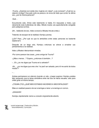Lestat Lamperouge | Traducción y Edición. 
Kaiserofdarkness | Corrección. 
-Touma, ¿Quiénes son estás dos mujeres sin clase? ¿Las conoces? ¿Cuál es su 
relación contigo? Esa pelo corto se parece a la reina de hielo que conocí la última 
vez, ¿son la misma persona? 
-Qué… 
Escuchando esto, Shirai está totalmente si habla. En respuesta a Index, que 
claramente esta burlándose de ellas, Mikoto revela una aparentemente amigable 
pero peligrosa sonrisa. 
(Ah…hablando de eso, Index conoció a Misaka Imouto antes.) 
Tratando de escapar de la realidad, Kamijou piensa. 
(¿Eh? Pero, ¿Por qué es que la atmósfera entre estas personas es bastante 
explosiva?) 
Después de un largo rato, Kamijou entonces se atreve a arrastrar sus 
pensamientos a la realidad. 
Index y Misaka intercambian miradas. 
-Por como parecen las cosas, ¿eres amiga de Touma? 
-¿Más o menos…? Espera, ¿entonces tú también…? 
-…Eh, ¿no me digas que Touma es tu salvador? 
-Ah… ¿no me digas que eres otra “no pedí ser salvada, pero él me salvó de todos 
modos”? 
-… 
Ambas permanecen en silencio durante un rato, y luego suspiran. Kamijou estaba 
feliz pensando que la tensa atmósfera entre las dos se había resuelto, sólo para 
oírlas gritar al mismo tiempo, 
-¡TOUMA (TÚ)! ¿¡QUÉ MÁS ESTABAS HACIENDO A MIS ESPALDAS!? 
Ellas en realidad pasaron de ser enemigas a tener un enemigo en común. 
-¡WAAAHH! 
Kamijou rápidamente cierra su corazón originalmente abierto. 
 