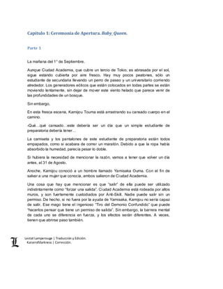 Lestat Lamperouge | Traducción y Edición. 
Kaiserofdarkness | Corrección. 
Capítulo 1: Ceremonia de Apertura. Baby_Queen. 
Parte 1 
La mañana del 1° de Septiembre. 
Aunque Ciudad Academia, que cubre un tercio de Tokio, es abrasada por el sol, 
sigue estando cubierta por aire fresco. Hay muy pocos peatones, sólo un 
estudiante de secundaria llevando un perro de paseo y un universitario corriendo 
alrededor. Los generadores eólicos que están colocados en todas partes se están 
moviendo lentamente, sin dejar de mover este viento helado que parece venir de 
las profundidades de un bosque. 
Sin embargo, 
En esta fresca escena, Kamijou Touma está arrastrando su cansado cuerpo en el 
camino. 
-Qué…qué cansado…este debería ser un día que un simple estudiante de 
preparatoria debería tener… 
La camiseta y los pantalones de este estudiante de preparatoria están todos 
empapados, como si acabara de correr un maratón. Debido a que la ropa había 
absorbido la humedad, parecía pesar lo doble. 
Si hubiera la necesidad de mencionar la razón, vamos a tener que volver un día 
antes, al 31 de Agosto. 
Anoche, Kamijou conoció a un hombre llamado Yamisaka Ouma. Con el fin de 
salvar a una mujer que conocía, ambos salieron de Ciudad Academia. 
Una cosa que hay que mencionar es que “salir” de ella puede ser utilizado 
indistintamente como “forzar una salida”. Ciudad Academia está rodeada por altos 
muros, y son fuertemente custodiados por Anti-Skill. Nadie puede salir sin un 
permiso. De hecho, si no fuera por la ayuda de Yamisaka, Kamijou no sería capaz 
de salir. Ese mago tiene el ingenioso “Tiro del Demonio Confundido” que puede 
“hacerlos pensar que tiene un permiso de salida”. Sin embargo, la barrera mental 
de cada uno se diferencia en fuerza, y los efectos serán diferentes. A veces, 
tienen que abrirse paso también. 
 