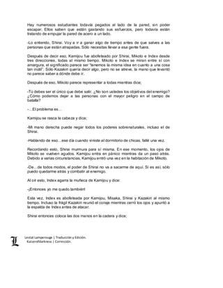 Lestat Lamperouge | Traducción y Edición. 
Kaiserofdarkness | Corrección. 
Hay numerosos estudiantes todavía pegados al lado de la pared, sin poder 
escapar. Ellos saben que están gastando sus esfuerzos, pero todavía están 
tratando de empujar la pared de acero a un lado. 
-Lo entiendo, Shirai. Voy a ir a ganar algo de tiempo antes de que salves a las 
personas que están atrapadas. Sólo necesitas llevar a esa gente fuera. 
Después de decir eso, Kamijou fue abofeteado por Shirai, Mikoto e Index desde 
tres direcciones, todas al mismo tiempo. Mikoto e Index se miran entre sí con 
amargura, el significado parece ser “tenemos la misma idea en cuanto a una cosa 
tan inútil”. Sólo Kazakiri quería decir algo, pero no se atreve, la mano que levantó 
no parece saber a dónde debe ir. 
Después de eso, Mikoto parece representar a todas mientras dice; 
-Tú debes ser el único que debe salir. ¿No son ustedes los objetivos del enemigo? 
¿Cómo podemos dejar a las personas con el mayor peligro en el campo de 
batalla? 
-…El problema es… 
Kamijou se rasca la cabeza y dice; 
-Mi mano derecha puede negar todos los poderes sobrenaturales, incluso el de 
Shirai. 
-Hablando de eso…ese día cuando viniste al dormitorio de chicas, fallé una vez. 
Recordando esto, Shirai murmura para sí misma. En ese momento, los ojos de 
Mikoto se vuelven agudos. Kamijou entra en pánico mientras da un paso atrás. 
Debido a varias circunstancias, Kamijou entró una vez en la habitación de Mikoto. 
-De…de todos modos, el poder de Shirai no va a sacarme de aquí. Si es así, sólo 
puedo quedarme atrás y combatir al enemigo. 
Al oír esto, Index agarra la muñeca de Kamijou y dice: 
-¡Entonces yo me quedo también! 
Esta vez, Index es abofeteada por Kamijou, Misaka, Shirai y Kazakiri al mismo 
tiempo. Incluso la frágil Kazakiri reunió el coraje mientras cerró los ojos y apuntó a 
la espalda de Index antes de atacar. 
Shirai entonces coloca las dos manos en la cadera y dice; 
 