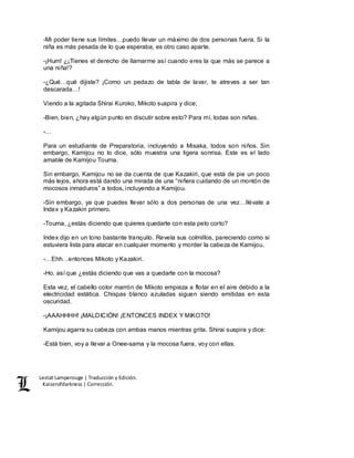 Lestat Lamperouge | Traducción y Edición. 
Kaiserofdarkness | Corrección. 
-Mi poder tiene sus límites…puedo llevar un máximo de dos personas fuera. Si la 
niña es más pesada de lo que esperaba, es otro caso aparte. 
-¡Hum! ¿¡Tienes el derecho de llamarme así cuando eres la que más se parece a 
una niña!? 
-¿Qué…qué dijiste? ¡Como un pedazo de tabla de lavar, te atreves a ser tan 
descarada…! 
Viendo a la agitada Shirai Kuroko, Mikoto suspira y dice; 
-Bien, bien, ¿hay algún punto en discutir sobre esto? Para mí, todas son niñas. 
-… 
Para un estudiante de Preparatoria, incluyendo a Misaka, todos son niños. Sin 
embargo, Kamijou no lo dice, sólo muestra una ligera sonrisa. Este es el lado 
amable de Kamijou Touma. 
Sin embargo, Kamijou no se da cuenta de que Kazakiri, que está de pie un poco 
más lejos, ahora está dando una mirada de una “niñera cuidando de un montón de 
mocosos inmaduros” a todos, incluyendo a Kamijou. 
-Sin embargo, ya que puedes llevar sólo a dos personas de una vez…llévate a 
Index y Kazakiri primero. 
-Touma, ¿estás diciendo que quieres quedarte con esta pelo corto? 
Index dijo en un tono bastante tranquilo. Revela sus colmillos, pareciendo como si 
estuviera lista para atacar en cualquier momento y morder la cabeza de Kamijou. 
-…Ehh…entonces Mikoto y Kazakiri. 
-Ho, así que ¿estás diciendo que vas a quedarte con la mocosa? 
Esta vez, el cabello color marrón de Mikoto empieza a flotar en el aire debido a la 
electricidad estática. Chispas blanco azuladas siguen siendo emitidas en esta 
oscuridad. 
-¡AAAHHHH! ¡MALDICIÓN! ¡ENTONCES INDEX Y MIKOTO! 
Kamijou agarra su cabeza con ambas manos mientras grita. Shirai suspira y dice: 
-Está bien, voy a llevar a Onee-sama y la mocosa fuera, voy con ellas. 
 
