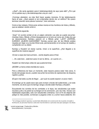 Lestat Lamperouge | Traducción y Edición. 
Kaiserofdarkness | Corrección. 
-¿Qué? ¿No sería agotador para ti teletransportarte de aquí para allá? ¿Por qué 
no te quedas aquí y las teletransportas una por una? 
-Conmigo alrededor, es más fácil hacer ajustes menores. Si las teletransporto 
fuera al azar, ¿Qué pasará si son enterradas dentro de un edificio? No quiero 
terminar creando raros pilares humanos1; bien vámonos. 
Como si las rodeara, Shirai pone ambas manos en los hombros de Index y Mikoto, 
que se estaban viendo entre sí. 
Al momento siguiente. 
“¡Sua!” Un sonido similar al de un pájaro abriendo sus alas se puede escuchar, 
mientras Index, Mikoto y Shirai desaparecen en el aire así como así. Antes de que 
se desvanecieran, Kamijou pareció oír a Mikoto gritar “¿¡EH!? ¡ESPERA, 
KUROKO! ¡QUIERO QUEDARME!” Kamijou pensó que, tal vez Mikoto estaba 
inquieta por dejar a su kouhai Shirai sola, permaneciendo en el campo de batalla y 
cumpliendo con su deber. 
Kamijou y Kazakiri sin darse cuenta, miran a la superficie. ¿Han llegado a la 
superficie de manera segura? 
-Enviar a esas dos fuera primero…siento dejarte para el final. 
-…Ah, está bien…está bien para mi ser la última…en cuanto a ti… 
Kazakiri se interrumpe antes de que pueda terminar. 
¡BOOM! La tierra entera tiembla de nuevo. 
Pero a diferencia de hace un momento, este impacto parece estar más cerca. A 
través del pasaje oscuro, pueden escuchar los sonidos de explosiones de disparos, 
rugidos y gritos. 
(El gran mal está a punto de llegar… ¡por qué no puede esperar un poco más!) 
El enemigo ya ha usado esos ojos para revisar a través del subterráneo, y en este 
momento, es obvio que el enemigo venga a donde están Kamijou y Kazakiri. 
Escuchando los sonidos de los combates a lo lejos, los estudiantes que están 
reunidos junto a la pared se sumergen en la conmoción, una vez más. Incluso con 
habilidades especiales, sólo son estudiantes ordinarios. Con el fin de alejarse del 
peligro lo más posible, comienzan a pegarse entre sí y corren hacia adelante. Sin 
1 En la Antigua tradición Japonesa, cuando había dificultades en la construcción de un puente, terraplén o 
fortificación, las personas llevarían a cabo este ritual de enterrar a personas vivas para apaciguar a los dioses 
 