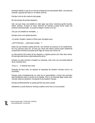 Lestat Lamperouge | Traducción y Edición. 
Kaiserofdarkness | Corrección. 
embargo debido a que la luz roja de emergencia es demasiado débil, una persona 
tropieza, seguida del resto en un efecto dominó. 
Kamijou mira al otro extremo del pasaje. 
No hay tiempo de pensar despacio. 
Una vez que haya una batalla en este lugar que tiene numerosa gente reunida, 
habrá victimas. Aunque la mano derecha de Kamijou puede borrar todos los 
poderes sobrenaturales, no puede proteger a tantos a la vez. 
(Ya que una batalla es inevitable…) 
Kamijou toma una rápida decisión. 
-Lo siento, Kazakiri, espera a Shirai para recogerte aquí. 
-¿Eh? Entonces… ¿Qué pasa contigo…? 
Antes de que Kazakiri pueda terminar, otro temblor se produce en el subterráneo. 
Es muy cercano está vez. El aire que viene del interior parece estar totalmente 
comprimido mientras se puede sentir algo de viento que viene a él. 
La interrupción del sonido de los disparos y rugidos parece aún más claro ahora. 
El enemigo está ahora extremadamente cerca. 
Kamijou no está mirando a Kazakiri en absoluto, sólo mira a la oscuridad delante 
de él, mientras dice: 
-Voy a ir… ¡Y detener esa cosa! 
Después de decir esto, sin esperar la respuesta de Kazakiri, Kamijou corre a la 
oscuridad. 
Kamijou está completamente sin idea de la especialidad y fuerza del enemigo, 
está temblando ante el sonido de la batalla. Pero si el enemigo llega hasta aquí, 
muchas vidas se perderán, incluyendo la de Kazakiri Hyouka. 
Kamijou definitivamente no puede permitir que esto suceda. 
Apretando su puño derecho, Kamijou acelera como loco en la oscuridad. 
 