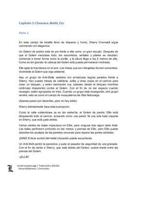Lestat Lamperouge | Traducción y Edición. 
Kaiserofdarkness | Corrección. 
Capítulo 3: Clausura. Battle_Cry. 
Parte 1 
En este campo de batalla lleno de disparos y humo, Sherry Cromwell sigue 
caminando con elegancia. 
Un Golem de piedra está de pie frente a ella como un gran escudo. Después de 
que el Golem mezclase todo, los escombros, señales y pilares se mezclan, 
comienza a tomar forma como la arcilla, y la altura llega a los 4 metros de alto. 
Como es tan grande, la cabeza del Golem sólo puede permanecer inclinada. 
Ella agita la tiza blanca en el aire. Las líneas que son dibujadas forman comandos, 
diciéndole al Golem que siga adelante. 
Hay un grupo de Anti-Skills vestidos con armaduras negras parados frente a 
Sherry. Han puesto mesas de cafetería, sofás y otras cosas en el camino para 
crear un bloqueo, y están asomando sus cabezas desde el bloqueo mientras 
continúan disparando contra el Golem. Con el fin de no dar espacio cuando 
recargan, están agrupados en tríos. Cuando un grupo está recargando, otro grupo 
vendrá, esto es como el cuerpo de mosqueteros de Oda Nobunaga. 
(Apenas pasan por decentes, pero no hay estilo) 
Sherry debidamente hace esta evaluación. 
Como la calle subterránea ya es tan estrecha, el Golem de piedra; Ellis está 
bloqueando todo el camino, actuando como una pared. Ni una sola bala impacta 
en Sherry, que está justo detrás. 
Varios cientos de balas impactaron en Ellis, pero ninguna hizo algún daño fatal. 
Las balas perforaron profundo en las manos y piernas de Ellis, pero Ellis puede 
absorber los azulejos de las paredes cercanas para reparar las partes dañadas. 
¡DING! El leve sonido del metal chocando puede escucharse. 
Un Anti-Skill perdió la paciencia y quita el pasador de seguridad de una granada. 
Con el fin de dañar a Sherry, que está detrás del Golem, quiere tirarla entre las 
piernas del Golem. 
-¡ELLIS! 
 