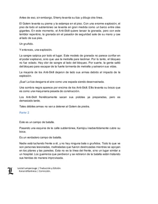 Lestat Lamperouge | Traducción y Edición. 
Kaiserofdarkness | Corrección. 
Antes de eso, sin embargo, Sherry levanta su tiza y dibuja otra línea. 
El Golem levanta su pierna y la estampa en el piso. Con una enorme explosión, el 
piso de todo el subterráneo se levanta en gran medida como un barco entre olas 
gigantes. En este momento, el Anti-Skill quiere lanzar la granada, pero con este 
temblor repentino, la granada sin el pasador de seguridad sale de su mano y cae 
al lado de sus pies. 
Un gruñido. 
Y entonces, una explosión. 
La sangre salpica por todo el lugar. Este modelo de granada no parece confiar en 
el poder explosivo, sino que usa la metralla para lastimar. Por lo tanto, el bloqueo 
no fue volado. Hay olor de sangre al lado del bloqueo. Por suerte, la gente saltó 
del bloqueo para escapar de la fuerte tormenta de metralla y salvaron sus vidas. 
La mayoría de los Anti-Skill dejaron de lado sus armas debido al impacto de la 
explosión. 
¡Sua! La tiza desgarra el aire como una espada siendo desenvainada. 
Una sombra negra aparece por encima de los Anti-Skill. Ellis levanta su brazo que 
es como una maquinaria pesada de construcción. 
Los Anti-Skill frenéticamente sacan sus pistolas ya preparadas, pero es 
demasiado tarde. 
Tales débiles armas no van a detener al Golem de piedra. 
Parte 2 
Este es un campo de batalla. 
Pasando una esquina de la calle subterránea, Kamijou inadvertidamente cubre su 
boca. 
Es un verdadero campo de batalla. 
Nadie está luchando frente a él, y no hay ninguna bala o gruñidos. Todo lo que ve 
son personas lesionadas, maltratadas que fueron destrozadas mientras se apoyan 
en los pilares y las paredes. Esta no es la línea del frente, sino un lugar similar a 
un hospital. Los guerreros que perdieron y se retiraron de la batalla están tratando 
sus heridas de manera improvisada. 
 
