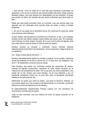 Lestat Lamperouge | Traducción y Edición. 
Kaiserofdarkness | Corrección. 
-…Qué ridículo. Tomo la mitad de mi vida sólo para atravesar el perímetro de 
seguridad, y aún así se convirtió en otra intensa batalla más tarde. Estas criaturas 
llamadas magos, ¿por qué siempre son despiadados con los extraños? Si tengo 
que escribir un diario, las hazañas de ayer serían suficientes para llenar todo un 
libro. 
Hasta que todo había terminado hace un momento, tuvo que abrirse paso una 
segunda vez con Yamisaka como escolta antes de volver a entrar a Ciudad 
Academia. 
(…Ah, por fin se puede ver el dormitorio ahora. Oh, ahora por fin estoy de vuelta 
en la ordinaria vida cotidiana.) 
A decir verdad, sólo abandonó el dormitorio por menos de un día, y sin embargo 
Kamijou sentía que habían pasado meses desde que estuvo aquí. Sin embargo, 
como Kamijou no tenía ningún recuerdo de lo que ocurrió antes de Agosto, está 
poco claro sobre lo que se siente al “salir de casa por meses”. 
Kamijou arrastra su cansado y soñoliento cuerpo mientras tropieza 
silenciosamente al dormitorio de estudiantes. Toma el ascensor y llega al frente de 
su habitación. 
(Uu…tengo muchas ganas de dormir…) 
Kamijou inadvertidamente aprieta los dientes y bosteza. Si era posible, realmente 
quería derrumbarse en la cama y dormir por 2 o 3 días, pero, por desgracia, hoy 
es el 1° de Septiembre, el dia de inicio de clases. 
Para Kamijou, que perdió sus recuerdos durante las vacaciones de verano, 
además de algunas excepciones, realmente no tiene ningún recuerdo de la 
mayoría de sus compañeros de clase. Por lo que para sus otros compañeros, hoy 
puede ser un día normal, pero para Kamijou, no es muy diferente a ser un 
estudiante transferido. Podría ser un poco loco para un estudiante transferido 
saltarse la escuela el primer día. 
(Realmente no quiero que nadie se entere…que perdí la memoria. Además, no 
voy a tener clases hoy. Voy a pasar el día descansando en la escuela y poniendo 
atención en cómo me relaciono con los demás.) 
El extremadamente desafortunado Kamijou suspira con una sensación de 
somnolencia mientras abre la puerta. 
Justo en ese momento, una voz chillona de chica se puede escuchar en la 
habitación. 
 