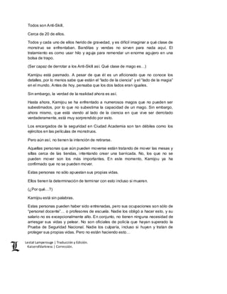 Lestat Lamperouge | Traducción y Edición. 
Kaiserofdarkness | Corrección. 
Todos son Anti-Skill, 
Cerca de 20 de ellos. 
Todos y cada uno de ellos herido de gravedad, y es difícil imaginar a qué clase de 
monstruo se enfrentaban. Banditas y vendas no sirven para nada aquí. El 
tratamiento es como usar hilo y aguja para remendar un enorme agujero en una 
bolsa de trapo. 
(Ser capaz de derrotar a los Anti-Skill así. Qué clase de mago es…) 
Kamijou está pasmado. A pesar de que él es un aficionado que no conoce los 
detalles, por lo menos sabe que están el “lado de la ciencia” y el “lado de la magia” 
en el mundo. Antes de hoy, pensaba que los dos lados eran iguales. 
Sin embargo, la verdad de la realidad ahora es así. 
Hasta ahora, Kamijou se ha enfrentado a numerosos magos que no pueden ser 
subestimados, por lo que no subestima la capacidad de un mago. Sin embargo, 
ahora mismo, que está viendo al lado de la ciencia en que vive ser derrotado 
verdaderamente, está muy sorprendido por esto. 
Los encargados de la seguridad en Ciudad Academia son tan débiles como los 
ejércitos en las películas de monstruos. 
Pero aún así, no tienen la intención de retirarse. 
Aquellas personas que aún pueden moverse están tratando de mover las mesas y 
sillas cerca de las tiendas, intentando crear una barricada. No, los que no se 
pueden mover son los más importantes. En este momento, Kamijou ya ha 
confirmado que no se pueden mover. 
Estas personas no sólo apuestan sus propias vidas. 
Ellos tienen la determinación de terminar con esto incluso si mueren. 
(¿Por qué…?) 
Kamijou está sin palabras. 
Estas personas pueden haber sido entrenadas, pero sus ocupaciones son sólo de 
“personal docente”… o profesores de escuela. Nadie los obligó a hacer esto, y su 
salario no es excepcionalmente alto. En conjunto, no tienen ninguna necesidad de 
arriesgar sus vidas y pelear. No son oficiales de policía que hayan superado la 
Prueba de Seguridad Nacional. Nadie los culparía, incluso si huyen y tratan de 
proteger sus propias vidas. Pero no están haciendo esto… 
 