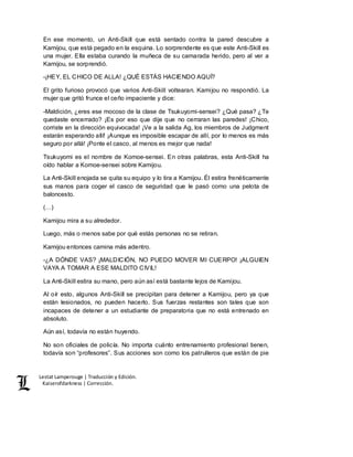 Lestat Lamperouge | Traducción y Edición. 
Kaiserofdarkness | Corrección. 
En ese momento, un Anti-Skill que está sentado contra la pared descubre a 
Kamijou, que está pegado en la esquina. Lo sorprendente es que este Anti-Skill es 
una mujer. Ella estaba curando la muñeca de su camarada herido, pero al ver a 
Kamijou, se sorprendió. 
-¡HEY, EL CHICO DE ALLA! ¿QUÉ ESTÁS HACIENDO AQUÍ? 
El grito furioso provocó que varios Anti-Skill voltearan. Kamijou no respondió. La 
mujer que gritó frunce el ceño impaciente y dice: 
-Maldición, ¿eres ese mocoso de la clase de Tsukuyomi-sensei? ¿Qué pasa? ¿Te 
quedaste encerrado? ¡Es por eso que dije que no cerraran las paredes! ¡Chico, 
corriste en la dirección equivocada! ¡Ve a la salida Ag, los miembros de Judgment 
estarán esperando allí! ¡Aunque es imposible escapar de allí, por lo menos es más 
seguro por allá! ¡Ponte el casco, al menos es mejor que nada! 
Tsukuyomi es el nombre de Komoe-sensei. En otras palabras, esta Anti-Skill ha 
oído hablar a Komoe-sensei sobre Kamijou. 
La Anti-Skill enojada se quita su equipo y lo tira a Kamijou. Él estira frenéticamente 
sus manos para coger el casco de seguridad que le pasó como una pelota de 
baloncesto. 
(…) 
Kamijou mira a su alrededor. 
Luego, más o menos sabe por qué estás personas no se retiran. 
Kamijou entonces camina más adentro. 
-¿A DÓNDE VAS? ¡MALDICIÓN, NO PUEDO MOVER MI CUERPO! ¡ALGUIEN 
VAYA A TOMAR A ESE MALDITO CIVIL! 
La Anti-Skill estira su mano, pero aún así está bastante lejos de Kamijou. 
Al oír esto, algunos Anti-Skill se precipitan para detener a Kamijou, pero ya que 
están lesionados, no pueden hacerlo. Sus fuerzas restantes son tales que son 
incapaces de detener a un estudiante de preparatoria que no está entrenado en 
absoluto. 
Aún así, todavía no están huyendo. 
No son oficiales de policía. No importa cuánto entrenamiento profesional tienen, 
todavía son “profesores”. Sus acciones son como los patrulleros que están de pie 
 