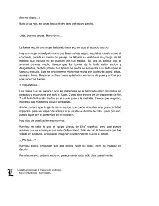 Lestat Lamperouge | Traducción y Edición. 
Kaiserofdarkness | Corrección. 
(No me digas…) 
Bajo la luz roja, se lanza hacia el otro lado del oscuro pasillo. 
-Jeje, buenas tardes. Hohoho ho… 
La fuerte voz de una mujer hablando hace eco en todo el espacio oscuro. 
Hay una mujer con el pelo sucio que lleva un traje negro, su piel es canela como el 
chocolate, parada en medio del pasaje. La falda de su vestido es muy larga, de tal 
manera que incluso no se pueden ver sus tobillos. Tal vez es porque ella lo 
arrastró durante mucho tiempo que los bordes de la falda están sucios y 
desgastados, hechos jirones. Un Golem de piedra se encuentra a su lado como si 
fuera su escudo. Esta es una enorme marioneta hecha por cables de acero, sillas, 
azulejos, tierra, lámparas y otras cosas aplastadas, en forma de puré y unidas por 
una poderosa fuerza. 
Y rodeándolos… 
Las cosas que se suponen son los materiales de la barricada están triturados en 
pedazos y esparcidos por todo el lugar. Como si se tratara de un disparo de cañón, 
7 u 8 Anti-Skill están tirados en el suelo junto a la metralla. Parece que respiran, 
mientras sus miembros siguen temblando. 
-Hoho, parece que tu gente tiene equipo que puede absorber una gran cantidad 
impactos, para ser capaz de sobrevivir a un ataque directo de Ellis…pero por eso, 
puedo jugar con el contenido de mi corazón. 
Hay algo de crueldad en esa sonrisa. 
Kamijou no sabe lo que el “golpe directo de Ellis” significa, pero casi puede 
adivinar que es el ataque que este Golem liberó. Sólo viendo la barricada que fue 
volada en pedazos, uno puede imaginar lo sorprendente que es el poder. 
-¿Por qué…? 
Kamijou quería preguntar “por qué debes hacer tal cosa”, pero es incapaz de 
decirlo. 
Por el contrario, la dama rubia no parece sentir nada, sólo dice casualmente. 
 