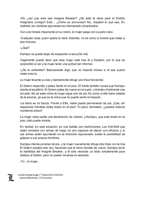 Lestat Lamperouge | Traducción y Edición. 
Kaiserofdarkness | Corrección. 
-Oh, ¿así que eres ese Imagine Breaker? ¿No está la clave para el Distrito 
Imaginario contigo? Esto… ¿Cómo se pronuncia? Ka…Kazakiri lo que sea. En 
realidad, los nombres japoneses son demasiado complicados. 
Con una mirada impaciente en su rostro, la mujer juega con su pelo rubio. 
-Cualquier cosa, quien quiera lo hará. Además, no es como si tuviera que matar a 
esa mocosa. 
-¿Qué? 
Kamijou no puede dejar de sospechar si escuchó mal. 
Vagamente puede decir que esta mujer está tras él y Kazakiri, por lo que se 
sorprendió al ver a la mujer tener una actitud tan informal. 
-¿No lo entiendes? Básicamente digo, que no importa incluso si al que quiero 
matar eres tú. 
La mujer levanta su tiza y rápidamente dibuja una línea horizontal. 
El Golem responde y patea fuerte en el piso. El fuerte temblor causa que Kamijou 
pierda el equilibrio. El Golem patea de nuevo en el suelo, y Kamijou finalmente cae 
al suelo. No se sabe cómo la mujer sigue aún de pie. Es como si ella fuera aislada 
de la escena, ya que es la única que no puede sentir el impacto. 
-La tierra es mi fuerza. Frente a Ellis, nadie puede permanecer de pie. ¡Cae, sin 
esperanza mientras estás tirado en el piso! Tú perro derrotado, ¿puedes todavía 
morderme ahora? 
La mujer rubia suelta una declaración de victoria, y Kamijou, que está tirado en el 
piso, sólo puede mirarla. 
En verdad, en esta situación, es una batalla con restricciones. Los Anti-Skill que 
están armados con armas de fuego no son capaces de atacar con eficacia, y si 
sus armas están apuntando en la dirección equivocada, existe la posibilidad de 
golpear a sus propios hombres. 
Kamijou intenta ponerse de pie, y la mujer nuevamente dibuja otra línea con la tiza. 
El Golem pisotea otra vez, haciendo que la tierra tiemble de nuevo. Kamijou tiene 
la habilidad del Imagine Breaker, y él sólo necesita un dedo simplemente para 
destruir al Golem, pero no puede moverse en absoluto. 
-Tú…tú mujer… 
 