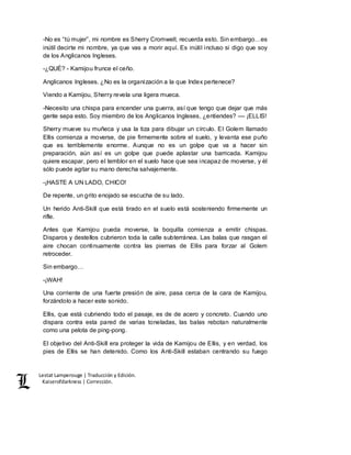 Lestat Lamperouge | Traducción y Edición. 
Kaiserofdarkness | Corrección. 
-No es “tú mujer”, mi nombre es Sherry Cromwell, recuerda esto. Sin embargo…es 
inútil decirte mi nombre, ya que vas a morir aquí. Es inútil incluso si digo que soy 
de los Anglicanos Ingleses. 
-¿QUÉ? - Kamijou frunce el ceño. 
Anglicanos Ingleses. ¿No es la organización a la que Index pertenece? 
Viendo a Kamijou, Sherry revela una ligera mueca. 
-Necesito una chispa para encender una guerra, así que tengo que dejar que más 
gente sepa esto. Soy miembro de los Anglicanos Ingleses, ¿entiendes? –– ¡ELLIS! 
Sherry mueve su muñeca y usa la tiza para dibujar un círculo. El Golem llamado 
Ellis comienza a moverse, de pie firmemente sobre el suelo, y levanta ese puño 
que es terriblemente enorme. Aunque no es un golpe que va a hacer sin 
preparación, aún así es un golpe que puede aplastar una barricada. Kamijou 
quiere escapar, pero el temblor en el suelo hace que sea incapaz de moverse, y él 
sólo puede agitar su mano derecha salvajemente. 
-¡HASTE A UN LADO, CHICO! 
De repente, un grito enojado se escucha de su lado. 
Un herido Anti-Skill que está tirado en el suelo está sosteniendo firmemente un 
rifle. 
Antes que Kamijou pueda moverse, la boquilla comienza a emitir chispas. 
Disparos y destellos cubrieron toda la calle subterránea. Las balas que rasgan el 
aire chocan continuamente contra las piernas de Ellis para forzar al Golem 
retroceder. 
Sin embargo… 
-¡WAH! 
Una corriente de una fuerte presión de aire, pasa cerca de la cara de Kamijou, 
forzándolo a hacer este sonido. 
Ellis, que está cubriendo todo el pasaje, es de de acero y concreto. Cuando uno 
dispara contra esta pared de varias toneladas, las balas rebotan naturalmente 
como una pelota de ping-pong. 
El objetivo del Anti-Skill era proteger la vida de Kamijou de Ellis, y en verdad, los 
pies de Ellis se han detenido. Como los Anti-Skill estaban centrando su fuego 
 