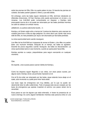 Lestat Lamperouge | Traducción y Edición. 
Kaiserofdarkness | Corrección. 
sobre las piernas de Ellis, Ellis no puede patear el piso. Si levanta las piernas sin 
cuidado, las balas pueden golpear a Sherry, que está detrás. 
Sin embargo, como las balas siguen rebotando en Ellis, terminan rebotando en 
diferentes direcciones. Al final, Kamijou sólo puede permanecer en el piso y no 
moverse. Los Anti-Skill están concentrados en disparar, y Kamijou está 
preocupado acerca de si él puede ser alcanzado por las balas perdidas mientras 
se cubre la cabeza con ambas manos. 
(¡Maldición, si pudiera solamente tocarlo…!) 
Kamijou y el Golem están sólo a menos de 3 metros de distancia, pero avanzar sin 
cuidado para tocar a Ellis es algo peligroso. Es obvio decir que cuánto más cerca 
esté de Ellis, es más probable que vaya a ser alcanzado por las balas perdidas. 
La única oportunidad será cuando recarguen. 
Los rifles de los Anti-Skill son incapaces de vencer al Golem, y los rifles no pueden 
tener una munición ilimitada. Después de un tiempo, las balas se agotarán. 
Durante los pocos segundos cuando recarguen, las balas se desvanecerán. La 
única oportunidad será en ese momento, cuando se apresurará hacia Ellis. 
Kamijou aprieta su cuerpo, preparándose para seguir avanzando en cualquier 
momento. 
Clac. 
De repente, unos suaves pasos suenan detrás de Kamijou. 
Como los disparos siguen llegando a sus oídos, con esos pasos suaves, por 
alguna razón, Kamijou tiene una profunda impresión en él. 
Con el fin de evitar ser alcanzado por las balas, sigue estando boca abajo en el 
suelo, sólo moviendo su cuello para mirar hacia atrás. 
Las luces rojas de emergencia son muy débiles, por lo que no puede ver 
claramente toda la calle subterránea. Todo el pasaje esta oscuro excepto por las 
luces de emergencia que apenas muestran el camino. Los pasos vienen de la 
oscuridad. 
Esos pasos no son de alguien que está entrenado, ni tienen la presencia de un 
nuevo enemigo. Es como alguien temblando mientras esta persona entra en una 
 