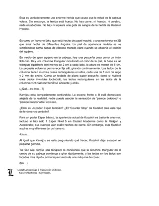 Lestat Lamperouge | Traducción y Edición. 
Kaiserofdarkness | Corrección. 
Esta es verdaderamente una enorme herida que causo que la mitad de la cabeza 
volara. Sin embargo, la herida está hueca. No hay carne, ni huesos, ni cerebro, 
nada en absoluto. No hay ni siquiera una gota de sangre de la herida de Kazakiri 
Hyouka. 
Es como un humano falso que está hecho de papel maché, o una marioneta en 3D 
que está hecha de diferentes ángulos. La piel de apariencia realista se ve 
simplemente como capas de plástico morado claro cuando se observa el interior 
del agujero. 
En medio del gran agujero en la cabeza, hay una pequeña cosa como un imán 
flotando. Hay una columna triangular mostrando el color de la piel, la base es un 
triángulo equilátero con menos de 2 cm a cada lado, la altura es menor de 5 cm. 
La pequeña columna permanece fija allí, girando continuamente. Los lados de la 
columna tienen muchas cosas rectangulares en ellos, cada una de 1 mm de largo 
y 2 mm de ancho. Como un teclado de piano super pequeño, como si hubiera 
unos dedos invisibles tocándolo, las teclas rectangulares en los lados de la 
columna continúan moviéndose adelante y atrás. 
(¿Qué…es esto…?) 
Kamijou está completamente confundida. La escena frente a él está demasiado 
alejada de la realidad, nadie puede asociar la sensación de “parece doloroso” o 
“parece insoportable” con eso. 
¿Esto es un poder Esper también? ¿El “Counter Stop” de Kazakiri crea este tipo 
de fenómenos también? 
Para un poder Esper básico, la apariencia actual de Kazakiri es bastante anormal. 
Incluso si hay sólo 7 Esper Nivel 5 en Ciudad Academia como la Railgun y 
Accelerator, sus cuerpos aún están hechos de carne. Sin embargo, esta Kazakiri 
aquí es muy diferente de un humano. 
-Uuuu… 
Al igual que Kamijou se está preguntando qué hacer, Kazakiri deja escapar un 
pequeño gemido. 
Tal vez sea porque ella recuperó la conciencia que la columna triangular en el 
centro de su cabeza comienza a girar rápidamente, y las teclas en los lados son 
tocadas más rápido, como la percusión de una máquina de coser. 
(No…) 
 
