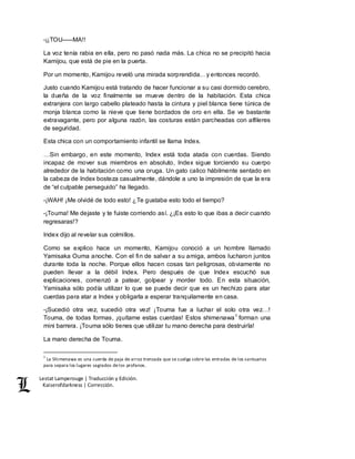 Lestat Lamperouge | Traducción y Edición. 
Kaiserofdarkness | Corrección. 
-¡¡TOU–––MA!! 
La voz tenía rabia en ella, pero no pasó nada más. La chica no se precipitó hacia 
Kamijou, que está de pie en la puerta. 
Por un momento, Kamijou reveló una mirada sorprendida…y entonces recordó. 
Justo cuando Kamijou está tratando de hacer funcionar a su casi dormido cerebro, 
la dueña de la voz finalmente se mueve dentro de la habitación. Esta chica 
extranjera con largo cabello plateado hasta la cintura y piel blanca tiene túnica de 
monja blanca como la nieve que tiene bordados de oro en ella. Se ve bastante 
extravagante, pero por alguna razón, las costuras están parcheadas con alfileres 
de seguridad. 
Esta chica con un comportamiento infantil se llama Index. 
…Sin embargo, en este momento, Index está toda atada con cuerdas. Siendo 
incapaz de mover sus miembros en absoluto, Index sigue torciendo su cuerpo 
alrededor de la habitación como una oruga. Un gato calico hábilmente sentado en 
la cabeza de Index bosteza casualmente, dándole a uno la impresión de que la era 
de “el culpable perseguido” ha llegado. 
-¡WAH! ¡Me olvidé de todo esto! ¿Te gustaba esto todo el tiempo? 
-¡Touma! Me dejaste y te fuiste corriendo así. ¿¡Es esto lo que ibas a decir cuando 
regresaras!? 
Index dijo al revelar sus colmillos. 
Como se explico hace un momento, Kamijou conoció a un hombre llamado 
Yamisaka Ouma anoche. Con el fin de salvar a su amiga, ambos lucharon juntos 
durante toda la noche. Porque ellos hacen cosas tan peligrosas, obviamente no 
pueden llevar a la débil Index. Pero después de que Index escuchó sus 
explicaciones, comenzó a patear, golpear y morder todo. En esta situación, 
Yamisaka sólo podía utilizar lo que se puede decir que es un hechizo para atar 
cuerdas para atar a Index y obligarla a esperar tranquilamente en casa. 
-¡Sucedió otra vez, sucedió otra vez! ¡Touma fue a luchar el solo otra vez…! 
Touma, de todas formas, ¡quítame estas cuerdas! Estos shimenawa1 forman una 
mini barrera. ¡Touma sólo tienes que utilizar tu mano derecha para destruirla! 
La mano derecha de Touma. 
1 La Shimenawa es una cuerda de paja de arroz trenzada que se cuelga sobre las entradas de los santuarios 
para separa los lugares sagrados de los profanos. 
 