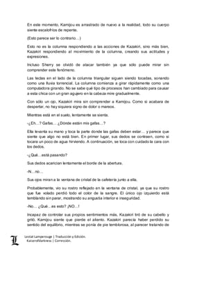 Lestat Lamperouge | Traducción y Edición. 
Kaiserofdarkness | Corrección. 
En este momento, Kamijou es arrastrado de nuevo a la realidad, todo su cuerpo 
siente escalofríos de repente. 
(Esto parece ser lo contrario…) 
Esto no es la columna respondiendo a las acciones de Kazakiri, sino más bien, 
Kazakiri respondiendo al movimiento de la columna, creando sus actitudes y 
expresiones. 
Incluso Sherry se olvidó de atacar también ya que sólo puede mirar sin 
comprender este fenómeno. 
Las teclas en el lado de la columna triangular siguen siendo tocadas, sonando 
como una lluvia torrencial. La columna comienza a girar rápidamente como una 
computadora girando. No se sabe qué tipo de procesos han cambiado para causar 
a esta chica con un gran agujero en la cabeza mire gradualmente. 
Con sólo un ojo, Kazakiri mira sin comprender a Kamijou. Como si acabara de 
despertar, no hay siquiera signo de dolor o mareos. 
Mientras está en el suelo, lentamente se sienta. 
-¿Eh…? Gafas… ¿Dónde están mis gafas…? 
Ella levanta su mano y toca la parte donde las gafas deben estar… y parece que 
siente que algo no está bien. En primer lugar, sus dedos se contraen, como si 
tocara un poco de agua hirviendo. A continuación, se toca con cuidado la cara con 
los dedos. 
-¿Qué…está pasando? 
Sus dedos acarician lentamente el borde de la abertura. 
-N…no… 
Sus ojos miran a la ventana de cristal de la cafetería junto a ella. 
Probablemente, vio su rostro reflejado en la ventana de cristal, ya que su rostro 
que fue volado perdió todo el color de la sangre. El único ojo izquierdo está 
temblando sin parar, mostrando su angustia interior e inseguridad. 
-No… ¿Qué…es esto? ¡NO…! 
Incapaz de controlar sus propios sentimientos más, Kazakiri tiró de su cabello y 
gritó. Kamijou siente que pierde el aliento. Kazakiri parecía haber perdido su 
sentido del equilibrio, mientras se ponía de pie temblorosa, al parecer tratando de 
 