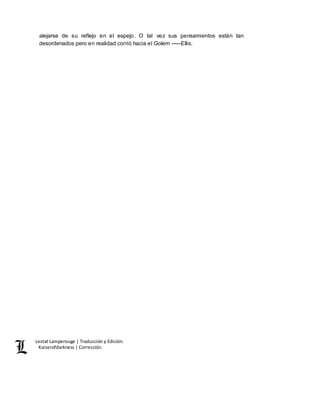 Lestat Lamperouge | Traducción y Edición. 
Kaiserofdarkness | Corrección. 
alejarse de su reflejo en el espejo. O tal vez sus pensamientos están tan 
desordenados pero en realidad corrió hacia el Golem –––Ellis. 
 