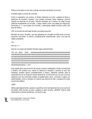 Lestat Lamperouge | Traducción y Edición. 
Kaiserofdarkness | Corrección. 
Sherry se recupera al ver esto y dibuja una línea horizontal con la tiza. 
El Golem agita su brazo de concreto. 
Como si espantara una mosca, el Golem balancea su puño y golpea el brazo y 
abdomen de Kazakiri. Kazakiri, que estaba corriendo hacia adelante, termino 
volando sin aterrizar en el suelo, volando alrededor de 3 metros. Su frágil cuerpo 
colisiona brutalmente con el pilar, y luego rebotó como una pelota de ping-pong, 
formando un “<” con el pilar en el centro, y aterrizando detrás de Ellis, junto a los 
pies de Sherry. 
¡PA! Un sonido de aterrizaje forzoso se puede escuchar. 
Mirando de cerca, Kazakiri, que fue golpeada por el golpe de Ellis tiene su brazo 
izquierdo arrancado, su flanco completamente distorsionado como una caja de 
dulces pisoteada. 
-Ah… 
Aún así ––– 
Aún así, el cuerpo de Kazakiri Hyouka sigue retorciéndose. 
-Ah…ah…Ahhh, Ahhh, AAAAAAAAAAAAAAAAAAAAAAAAAAAAAAAAAAAAA 
AAAAAAAAAAAAAAAAAAAAAAAAAAAAAAAAAAAAAAAAAAAAAAAAAAAAAAA 
AAAAAAAAAAAAAAAAAAAAAAAAAAAAAAAAAAAAAAAAAAAAAAAAAAAAAAA 
AAAAAAAAAAAAAAHHHHHHHHHHHHHHHHHHHHHHHHHHHHHHHHHHHHHH 
HHHHHHHHHHHHHHHHHHHHHHHHHHHHHHHHHHHHHHHHHHHHHHHHHH 
HHHHHHHHHHHHHHHHHHHHHHHHHHHHHHHHHHHHHHHHHHHHHHHHHH 
HHHHHHHHHHHH–––!!!!!! 
Este agudo grito que provenía del cuerpo cercano maltratado a fondo conmociona 
a Sherry. Por primera vez, vuelve su atención a Kazakiri y levanta su tiza. Sin 
embargo, Kazakiri ignora completamente a Sherry, habiendo perdido toda la 
capacidad de ver la situación actual claramente. Al momento que vio que su brazo 
izquierdo que fue arrancado estaba completamente vacío, comenzó a agitar sus 
extremidades, como si arrojara un insecto que aterrizó en ella, y escapa al mundo 
oscuro del callejón. 
-¡Ellis! 
Sherry grita ligeramente y graba la superficie de la tiza ligeramente con la punta de 
los dedos. Ellis levanta su puño y golpea un pilar cercano. ¡BOOM! Toda la calle 
subterránea continúa temblando, y el techo cruje. 
 