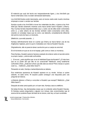 Lestat Lamperouge | Traducción y Edición. 
Kaiserofdarkness | Corrección. 
El material que cayó del techo era inesperadamente ligero, y los Anti-Skill que 
fueron enterrados vivos no están demasiado lastimados. 
Los Anti-Skill tirados están lesionados, pero al menos nadie está muerto mientras 
empiezan a coser o vendar sus heridas. 
Kamijou ayuda a los Anti-Skill a mover los materiales de ellos, e ignora a los Anti- 
Skill que intentan detenerlo mientras corre hacia donde fueron Kazakiri y Sherry. 
Hay muchas tiendas departamentales aquí, y cada una de ellas están conectadas 
entre sí, y cada sótano de las tiendas también están conectados entre ellos, 
creando un complejo mapa que es como una telaraña, completamente diferente 
del camino recto de hace un momento. 
(Maldición, que está pasando…) 
Kamijou definitivamente tiene en cuenta que Sherry se hacía llamar una de los 
Anglicanos Ingleses, pero lo que lo molestaba aún más es Kazakiri Hyouka. 
Originalmente, ella no parecía darse cuenta de que su cuerpo es anormal. 
En el momento en que se vio en el espejo, gritó como si viera un monstruo. 
Para Kamijou, Kazakiri parecía hacerse acabado de enterar sobre el secreto sobre 
su propio cuerpo, y ahora está confundida. 
(…Si es así, ¿esto significa que no es la habilidad Esper de Kazakiri? ¿O más bien, 
que es su poder del que ella no es consciente? Maldición, estoy totalmente 
confundido ahora. ¿Está bien ahora que ella está así ahora? Pero incluso si quiero 
curar su… maldición, ¿Qué debo hacer?) 
Pensando en esto, Kamijou inadvertidamente se detiene. 
Esa misteriosa apariencia de Kazakiri aparece en su mente. Incluso si quiere 
salvarla, no sabe cómo. Ni siquiera puede conseguir una respuesta para una 
pregunta tan básica. 
(¿Debería detener a Sherry o encontrar a Kazakiri que escapó? Maldición, ¿Qué 
debo hacer?) 
Después de estar preocupado por un buen rato, Kamijou saca su teléfono. 
De todas formas, hay demasiadas cosas que no entiende sobre Kazakiri Hyouka. 
Si Kamijou quiere preguntarle a alguien con incluso más conocimientos que él 
acerca de los poderes Esper del lado de la ciencia, solo hay un buen candidato. 
 