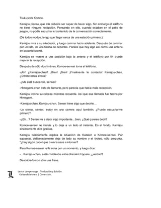 Lestat Lamperouge | Traducción y Edición. 
Kaiserofdarkness | Corrección. 
Tsukuyomi Komoe. 
Kamijou piensa, que ella debería ser capaz de hacer algo. Sin embargo el teléfono 
no tiene ninguna recepción. Pensando en ello, cuando estaban en el patio de 
juegos, no podía escuchar el contenido de la conversación correctamente. 
(De todos modos, tengo que llegar cerca de una estación primero.) 
Kamijou mira a su alrededor, y luego camina hacia adelante. Después de caminar 
por un rato, ve una tienda de deportes. Parece que hay algo así como una antena 
en la pared lateral. 
Kamijou se mueve a una posición bajo la antena y el teléfono por fin puede 
mejorar la recepción. 
Después de sólo dos timbres, Komoe-sensei toma el teléfono. 
-¡Ah! ¿Kamijou-chan? ¡Bien! ¡Bien! ¡Finalmente te contacto! Kamijou-chan, 
¿Dónde estás ahora? 
-¿Me está buscando, sensei? 
-Himegami-chan trato de llamarte, pero parecía que había mala recepción. 
Kamijou inclina su cabeza mientras recuerda. Así que esa llamada fue hecha por 
Himegami. 
-Kamijou-chan, Kamijou-chan. Sensei tiene algo que decirte… 
-Lo siento, sensei, estoy en una carrera aquí también. ¿Puede escucharme 
primero? 
-¿Eh…? Sensei va a decir algo importante…bien, ¿Qué quieres decir? 
Komoe-sensei no insiste y lo deja a un lado al instante. En el fondo, Kamijou 
sinceramente dice gracias. 
Kamijou básicamente explica la situación de Kazakiri a Komoe-sensei. Por 
supuesto, deliberadamente deja de lado su nombre y el tiroteo, sólo pregunta, 
“¿Hay algún poder que crearía esos síntomas? 
Pero Komoe-sensei reflexiona por un momento, y luego dice: 
-…Kamijou-chan, estás hablando sobre Kazakiri Hyouka, ¿verdad? 
Descubierto con sólo una frase. 
 