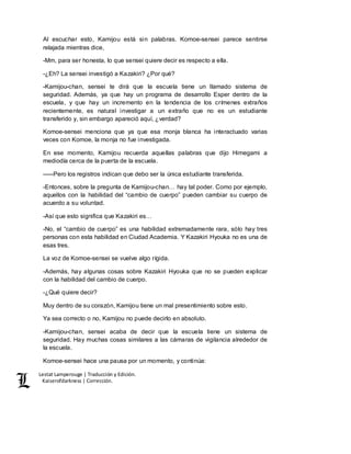 Lestat Lamperouge | Traducción y Edición. 
Kaiserofdarkness | Corrección. 
Al escuchar esto, Kamijou está sin palabras. Komoe-sensei parece sentirse 
relajada mientras dice, 
-Mm, para ser honesta, lo que sensei quiere decir es respecto a ella. 
-¿Eh? La sensei investigó a Kazakiri? ¿Por qué? 
-Kamijou-chan, sensei te dirá que la escuela tiene un llamado sistema de 
seguridad. Además, ya que hay un programa de desarrollo Esper dentro de la 
escuela, y que hay un incremento en la tendencia de los crímenes extraños 
recientemente, es natural investigar a un extraño que no es un estudiante 
transferido y, sin embargo apareció aquí, ¿verdad? 
Komoe-sensei menciona que ya que esa monja blanca ha interactuado varias 
veces con Komoe, la monja no fue investigada. 
En ese momento, Kamijou recuerda aquellas palabras que dijo Himegami a 
mediodía cerca de la puerta de la escuela. 
–––Pero los registros indican que debo ser la única estudiante transferida. 
-Entonces, sobre la pregunta de Kamijou-chan… hay tal poder. Como por ejemplo, 
aquellos con la habilidad del “cambio de cuerpo” pueden cambiar su cuerpo de 
acuerdo a su voluntad. 
-Así que esto significa que Kazakiri es… 
-No, el “cambio de cuerpo” es una habilidad extremadamente rara, sólo hay tres 
personas con esta habilidad en Ciudad Academia. Y Kazakiri Hyouka no es una de 
esas tres. 
La voz de Komoe-sensei se vuelve algo rígida. 
-Además, hay algunas cosas sobre Kazakiri Hyouka que no se pueden explicar 
con la habilidad del cambio de cuerpo. 
-¿Qué quiere decir? 
Muy dentro de su corazón, Kamijou tiene un mal presentimiento sobre esto. 
Ya sea correcto o no, Kamijou no puede decirlo en absoluto. 
-Kamijou-chan, sensei acaba de decir que la escuela tiene un sistema de 
seguridad. Hay muchas cosas similares a las cámaras de vigilancia alrededor de 
la escuela. 
Komoe-sensei hace una pausa por un momento, y continúa: 
 