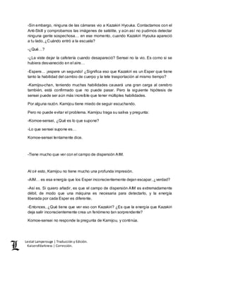 Lestat Lamperouge | Traducción y Edición. 
Kaiserofdarkness | Corrección. 
-Sin embargo, ninguna de las cámaras vio a Kazakiri Hyouka. Contactamos con el 
Anti-Skill y comprobamos las imágenes de satélite, y aún así no pudimos detectar 
ninguna gente sospechosa… en ese momento, cuando Kazakiri Hyouka apareció 
a tu lado, ¿Cuándo entró a la escuela? 
-¿Qué…? 
-¿La viste dejar la cafetería cuando desapareció? Sensei no la vio. Es como si se 
hubiera desvanecido en el aire… 
-Espere… ¡espere un segundo! ¿Significa eso que Kazakiri es un Esper que tiene 
tanto la habilidad del cambio de cuerpo y la tele trasportación al mismo tiempo? 
-Kamijou-chan, teniendo muchas habilidades causará una gran carga al cerebro 
también, está confirmado que no puede pasar. Pero la siguiente hipótesis de 
sensei puede ser aún más increíble que tener múltiples habilidades. 
Por alguna razón. Kamijou tiene miedo de seguir escuchando. 
Pero no puede evitar el problema. Kamijou traga su saliva y pregunta: 
-Komoe-sensei, ¿Qué es lo que supone? 
-Lo que sensei supone es… 
Komoe-sensei lentamente dice. 
-Tiene mucho que ver con el campo de dispersión AIM. 
Al oír esto, Kamijou no tiene mucho una profunda impresión. 
-AIM… es esa energía que los Esper inconscientemente dejan escapar, ¿verdad? 
-Así es. Si quiero añadir, es que el campo de dispersión AIM es extremadamente 
débil, de modo que una máquina es necesaria para detectarlo, y la energía 
liberada por cada Esper es diferente. 
-Entonces, ¿Qué tiene que ver eso con Kazakiri? ¿Es que la energía que Kazakiri 
deja salir inconscientemente crea un fenómeno tan sorprendente? 
Komoe-sensei no responde la pregunta de Kamijou, y continúa. 
 
