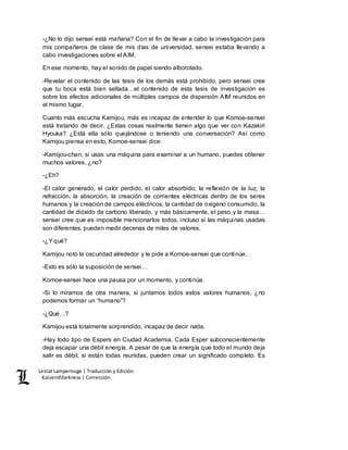 Lestat Lamperouge | Traducción y Edición. 
Kaiserofdarkness | Corrección. 
-¿No lo dijo sensei está mañana? Con el fin de llevar a cabo la investigación para 
mis compañeros de clase de mis días de universidad, sensei estaba llevando a 
cabo investigaciones sobre el AIM. 
En ese momento, hay el sonido de papel siendo alborotado. 
-Revelar el contenido de las tesis de los demás está prohibido, pero sensei cree 
que tu boca está bien sellada…el contenido de esta tesis de investigación es 
sobre los efectos adicionales de múltiples campos de dispersión AIM reunidos en 
el mismo lugar. 
Cuanto más escucha Kamijou, más es incapaz de entender lo que Komoe-sensei 
está tratando de decir. ¿Estas cosas realmente tienen algo que ver con Kazakiri 
Hyouka? ¿Está ella sólo quejándose o teniendo una conversación? Así como 
Kamijou piensa en esto, Komoe-sensei dice: 
-Kamijou-chan, si usas una máquina para examinar a un humano, puedes obtener 
muchos valores, ¿no? 
-¿Eh? 
-El calor generado, el calor perdido, el calor absorbido; la reflexión de la luz, la 
refracción, la absorción, la creación de corrientes eléctricas dentro de los seres 
humanos y la creación de campos eléctricos, la cantidad de oxigeno consumido, la 
cantidad de dióxido de carbono liberado, y más básicamente, el peso y la masa… 
sensei cree que es imposible mencionarlos todos, incluso si las máquinas usadas 
son diferentes, pueden medir decenas de miles de valores. 
-¿Y qué? 
Kamijou notó la oscuridad alrededor y le pide a Komoe-sensei que continúe. 
-Esto es sólo la suposición de sensei… 
Komoe-sensei hace una pausa por un momento, y continúa. 
-Si lo miramos de otra manera, si juntamos todos estos valores humanos, ¿no 
podemos formar un “humano”? 
-¿Qué…? 
Kamijou está totalmente sorprendido, incapaz de decir nada. 
-Hay todo tipo de Espers en Ciudad Academia. Cada Esper subconscientemente 
deja escapar una débil energía. A pesar de que la energía que todo el mundo deja 
salir es débil, si están todas reunidas, pueden crear un significado completo. Es 
 