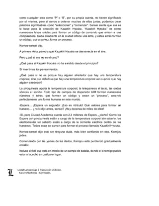 Lestat Lamperouge | Traducción y Edición. 
Kaiserofdarkness | Corrección. 
como cualquier letra como “P” o “B”, por su propia cuenta, no tienen significado 
por sí mismos, pero si vamos a ordenar muchas de ellas juntas, podemos crear 
palabras significativas como “seleccionar” y “comenzar”. Sensei siente que esa es 
la base para la creación de Kazakiri Hyouka. “Kazakiri Hyouka” es como 
numerosas letras unidas para formar un código de comando que entran a una 
computadora. Cada estudiante en la ciudad ofrece una letra, y estas letras forman 
un código, que a su vez, forma un proceso. 
Komoe-sensei dijo. 
A primera vista, parecía que Kazakiri Hyouka se desvanecía en el aire. 
Pero ¿qué si ese no es el caso? 
¿Qué pasa si Kazakiri Hyouka no ha existido desde el principio? 
Si invertimos los pensamientos. 
¿Qué pasa si no es porque hay alguien alrededor que hay una temperatura 
corporal, sino que debido a que hay una temperatura corporal uso supone que hay 
alguien alrededor? 
La piroquinesis aporta la temperatura corporal, la telequinesis el tacto, las ondas 
sónicas el sonido. Todo tipo de campos de dispersión AIM forman numerosos 
números y letras, que forman un código y crean un “proceso”, creando 
perfectamente una forma humana en este mundo. 
-Espera… ¡Espera un segundo! ¡Eso es ridículo! Qué valores para formar un 
humano… ¿no lo dijo antes, sensei? ¡Hay decenas de miles de ellos! 
-Sí, pero Ciudad Academia cuenta con 2.3 millones de Espers, ¿cierto? Como los 
Espers con piroquinesis están a cargo de la temperatura corporal sin saberlo, los 
electromaster sin saberlo están a cargo de la corriente eléctrica dentro de los 
humanos. Todos estos se suman para formar el proceso llamado Kazakiri Hyouka. 
Komoe-sensei dijo esto sin ninguna duda, más bien confiando en eso. Kamijou 
jadea. 
Comenzando por las yemas de los dedos, Kamijou está perdiendo gradualmente 
el calor. 
Incluso olvidó que está en medio de un campo de batalla, donde el enemigo puede 
estar al acecho en cualquier lugar. 
 
