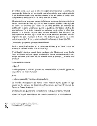 Lestat Lamperouge | Traducción y Edición. 
Kaiserofdarkness | Corrección. 
En verdad, si uno puede usar la telequinesis para crear la energía necesaria para 
chasquear los dedos, tal vez sea posible crear el sentido del tacto en la tensión de 
la piel. Por la manipulación de las vibraciones en el aire, el “sonido” se puede crear. 
Manipulando la refracción de la luz, uno puede “ver” la forma. 
-Himegami dijo que a menudo había oído hablar de gente que decían eran testigos 
de una “incompleta Kazakiri Hyouka”. En ese momento, tal vez Kazakiri Hyouka 
era como un fantasma que existía en un plano diferente. En términos de 
codificación, es como un comando que no se puede ejecutar debido a la falta de 
algunas letras. Por lo tanto, no puede ser capturada con la vista o el olfato. Los 
sentidos no la pueden capturar, pero hay esa sensación. Ese laboratorio de 
investigación de Kazakiri Hyouka que se dice que existe en Kirigaoka se creó 
originalmente para investigar a fondo este fantasma que parece no existir 
realmente, ¿verdad? Si no, es una investigación del campo de dispersión AIM. 
Un fantasma que parece que no existe realmente. 
Kamijou recuerda el agujero en la cabeza de Kazakiri y sin darse cuenta se 
estremece. Después de eso, se acuerda de algo. 
-Pero Kazakiri misma no parecía darse cuenta de esto. Ella siempre pensó de ella 
como un humano, así que cuando se dio cuenta de que su cuerpo era anormal, 
escapó asustada. Si Kazakiri no era humana desde el principio, ¿no sería esto 
anormal? 
-¿Qué es tan irrazonable? 
-¿Qué…? 
-Sensei pregunta, si pensaba que ella era humana desde el principio, ¿podía no 
sospechar si ella no era humana? 
-Esto… 
… ¿Cómo es posible? Kamijou está estupefacto. 
De acuerdo a la suposición de Komoe-sensei, Kazakiri Hyouka puede ser algo 
creado por los campos de dispersión AIM generados por los 2.3 millones de 
Espers en Ciudad Academia… 
En otras palabras, que no tenía completamente nada que ver con su voluntad. 
Incluso sus propios pensamientos son una ilusión creada por el mundo exterior. 
 