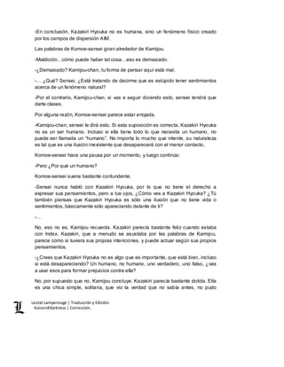 Lestat Lamperouge | Traducción y Edición. 
Kaiserofdarkness | Corrección. 
-En conclusión, Kazakiri Hyouka no es humana, sino un fenómeno físico creado 
por los campos de dispersión AIM. 
Las palabras de Komoe-sensei giran alrededor de Kamijou. 
-Maldición…cómo puede haber tal cosa…eso es demasiado. 
-¿Demasiado? Kamijou-chan, tu forma de pensar aquí está mal. 
-… ¿Qué? Sensei, ¿Está tratando de decirme que es estúpido tener sentimientos 
acerca de un fenómeno natural? 
-Por el contrario, Kamijou-chan, si vas a seguir diciendo esto, sensei tendrá que 
darte clases. 
Por alguna razón, Komoe-sensei parece estar enojada. 
-Kamijou-chan, sensei le dirá esto. Si esta suposición es correcta, Kazakiri Hyouka 
no es un ser humano. Incluso si ella tiene todo lo que necesita un humano, no 
puede ser llamada un “humano”. No importa lo mucho que intente, su naturaleza 
es tal que es una ilusión inexistente que desaparecerá con el menor contacto. 
Komoe-sensei hace una pausa por un momento, y luego continúa: 
-Pero ¿Por qué un humano? 
Komoe-sensei suena bastante contundente. 
-Sensei nunca habló con Kazakiri Hyouka, por lo que no tiene el derecho a 
expresar sus pensamientos, pero a tus ojos, ¿Cómo ves a Kazakiri Hyouka? ¿Tú 
también piensas que Kazakiri Hyouka es sólo una ilusión que no tiene vida o 
sentimientos, básicamente sólo apareciendo delante de ti? 
-… 
No, eso no es. Kamijou recuerda. Kazakiri parecía bastante feliz cuando estaba 
con Index. Kazakiri, que a menudo se asustaba por las palabras de Kamijou, 
parece como si tuviera sus propias intenciones, y puede actuar según sus propios 
pensamientos. 
-¿Crees que Kazakiri Hyouka no es algo que es importante, que está bien, incluso 
si está desapareciendo? Un humano, no humano, uno verdadero, uno falso, ¿vas 
a usar esos para formar prejuicios contra ella? 
No, por supuesto que no. Kamijou concluye. Kazakiri parecía bastante dolida. Ella 
es una chica simple, solitaria, que vio la verdad que no sabía antes, no pudo 
 